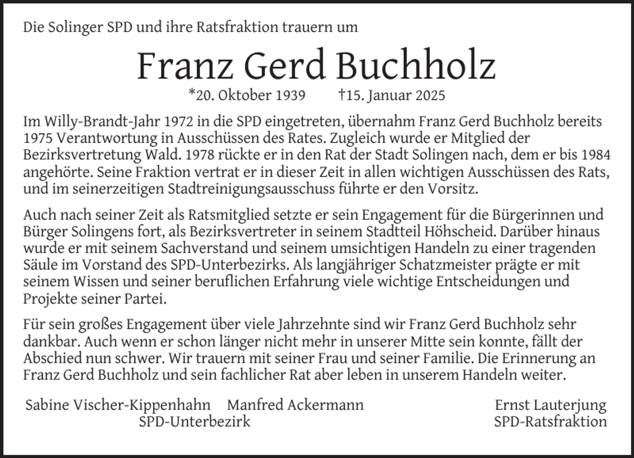 <p>Die Solinger SPD und ihre Ratsfraktion trauern um</p><p>Franz Gerd Buchholz<br />*20. Oktober 1939</p><p>†15. Januar 2025</p><p>Im Willy-Brandt-Jahr 1972 in die SPD eingetreten, übernahm Franz Gerd Buchholz bereits<br />1975 Verantwortung in Ausschüssen des Rates. Zugleich wurde er Mitglied der<br />Bezirksvertretung Wald. 1978 rückte er in den Rat der Stadt Solingen nach, dem er bis 1984<br />angehörte. Seine Fraktion vertrat er in dieser Zeit in allen wichtigen Ausschüssen des Rats,<br />und im seinerzeitigen Stadtreinigungsausschuss führte er den Vorsitz.<br />Auch nach seiner Zeit als Ratsmitglied setzte er sein Engagement für die Bürgerinnen und<br />Bürger Solingens fort, als Bezirksvertreter in seinem Stadtteil Höhscheid. Darüber hinaus<br />wurde er mit seinem Sachverstand und seinem umsichtigen Handeln zu einer tragenden<br />Säule im Vorstand des SPD-Unterbezirks. Als langjähriger Schatzmeister prägte er mit<br />seinem Wissen und seiner beruﬂichen Erfahrung viele wichtige Entscheidungen und<br />Projekte seiner Partei.<br />Für sein großes Engagement über viele Jahrzehnte sind wir Franz Gerd Buchholz sehr<br />dankbar. Auch wenn er schon länger nicht mehr in unserer Mitte sein konnte, fällt der<br />Abschied nun schwer. Wir trauern mit seiner Frau und seiner Familie. Die Erinnerung an<br />Franz Gerd Buchholz und sein fachlicher Rat aber leben in unserem Handeln weiter.<br />Sabine Vischer-Kippenhahn Manfred Ackermann<br />SPD-Unterbezirk</p><p>Ernst Lauterjung<br />SPD-Ratsfraktion</p>