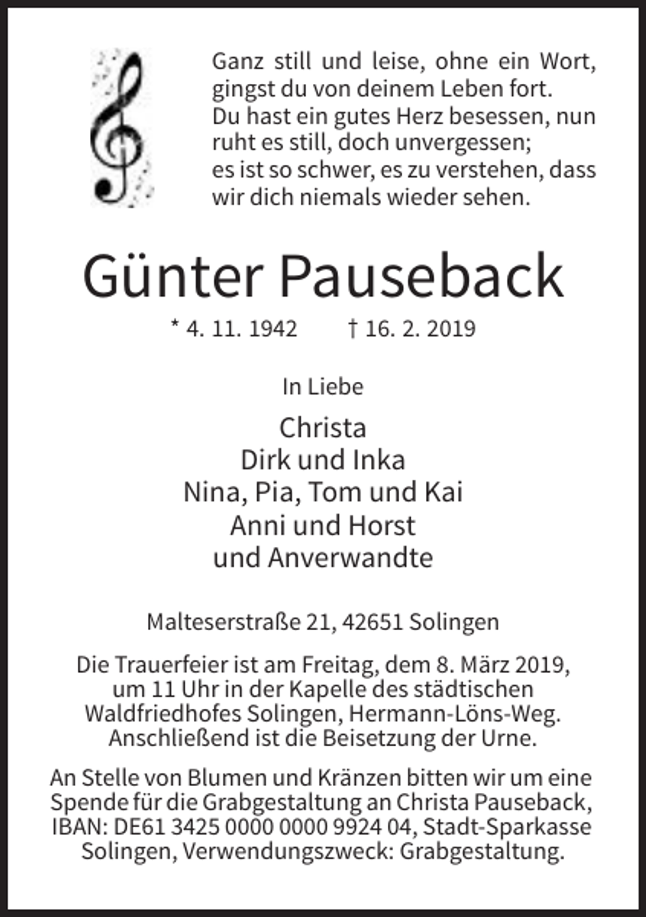<p>Ganz still und leise, ohne ein Wort,<br />gingst du von deinem Leben fort.<br />Du hast ein gutes Herz besessen, nun<br />ruht es still, doch unvergessen;<br />es ist so schwer, es zu verstehen, dass<br />wir dich niemals wieder sehen.</p><p>Günter Pauseback<br />* 4. 11. 1942</p><p>† 16. 2. 2019</p><p>In Liebe</p><p>Christa<br />Dirk und Inka<br />Nina, Pia, Tom und Kai<br />Anni und Horst<br />und Anverwandte<br />Malteserstraße 21, 42651 Solingen<br />Die Trauerfeier ist am Freitag, dem 8. März 2019,<br />um 11 Uhr in der Kapelle des städtischen<br />Waldfriedhofes Solingen, Hermann-Löns-Weg.<br />Anschließend ist die Beisetzung der Urne.<br />An Stelle von Blumen und Kränzen bitten wir um eine<br />Spende für die Grabgestaltung an Christa Pauseback,<br />IBAN: DE61 3425 9924 04, Stadt-Sparkasse<br />Solingen, Verwendungszweck: Grabgestaltung.</p>