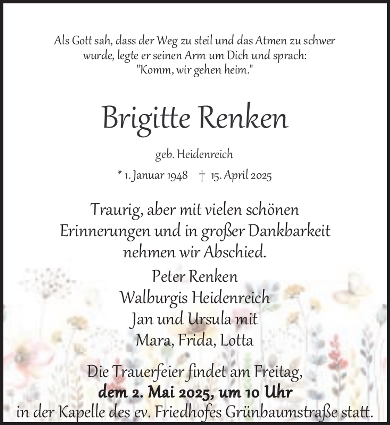 <p>Als Gott sah, dass der Weg zu steil und das Atmen zu schwer<br />wurde, legte er seinen Arm um Dich und sprach:<br />"Komm, wir gehen heim."</p><p>Brigitte Renken<br />geb. Heidenreich<br />* 1. Januar 1948 † 15. April 2025</p><p>Traurig, aber mit vielen schönen<br />Erinnerungen und in großer Dankbarkeit<br />nehmen wir Abschied.<br />Peter Renken<br />Walburgis Heidenreich<br />Jan und Ursula mit<br />Mara, Frida, Lotta<br />Die Trauerfeier findet am Freitag,<br />dem 2. Mai 2025, um 10 Uhr<br />in der Kapelle des ev. Friedhofes Grünbaumstraße statt.</p>