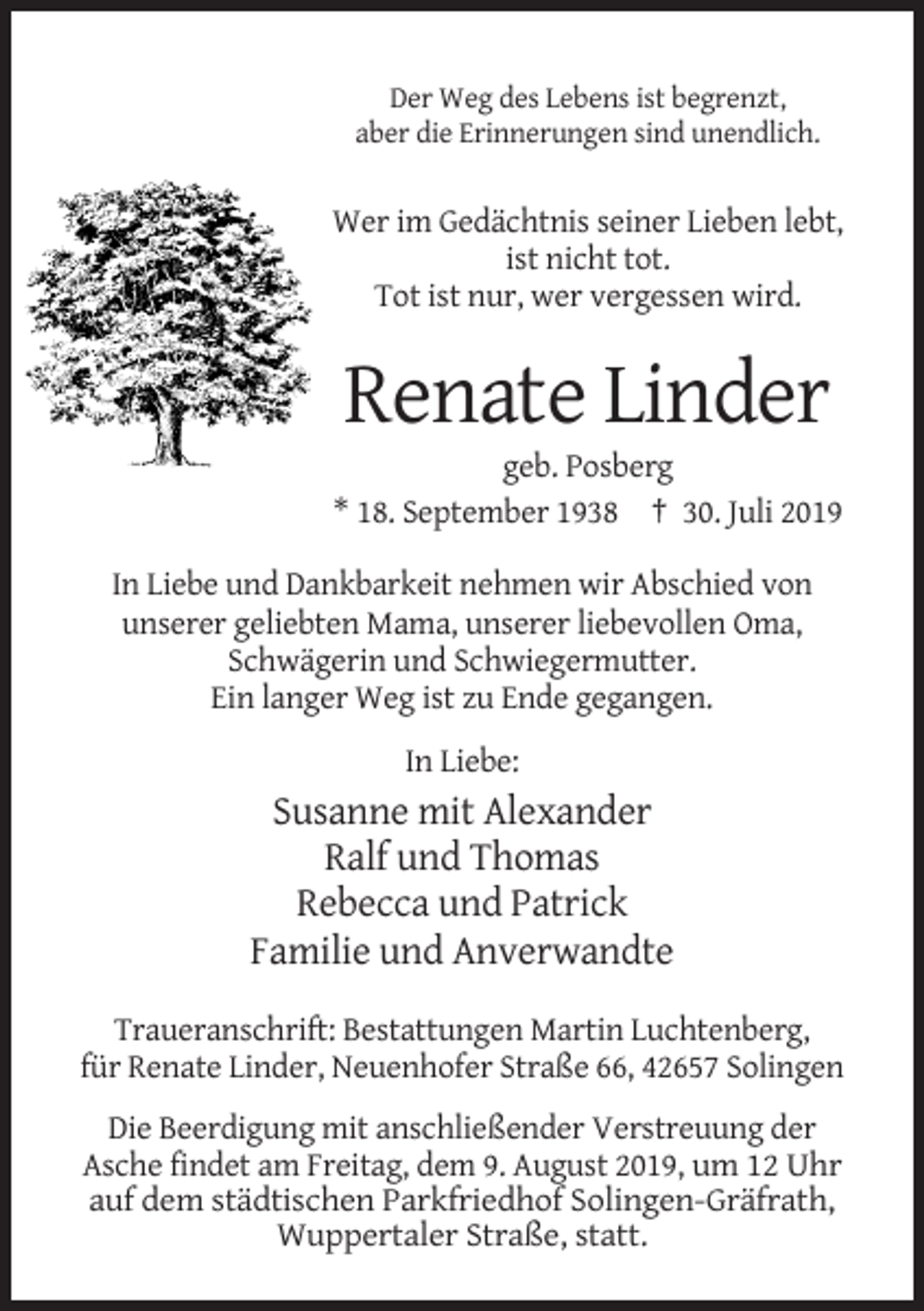 <p>Der Weg des Lebens ist begrenzt,<br />aber die Erinnerungen sind unendlich.</p><p>Wer im Gedächtnis seiner Lieben lebt,<br />ist nicht tot.<br />Tot ist nur, wer vergessen wird.</p><p>Renate Linder<br />geb. Posberg<br />* 18. September 1938 † 30. Juli 2019<br />In Liebe und Dankbarkeit nehmen wir Abschied von<br />unserer geliebten Mama, unserer liebevollen Oma,<br />Schwägerin und Schwiegermutter.<br />Ein langer Weg ist zu Ende gegangen.<br />In Liebe:</p><p>Susanne mit Alexander<br />Ralf und Thomas<br />Rebecca und Patrick<br />Familie und Anverwandte<br />Traueranschrift: Bestattungen Martin Luchtenberg,<br />für Renate Linder, Neuenhofer Straße 66, 42657 Solingen<br />Die Beerdigung mit anschließender Verstreuung der<br />Asche findet am Freitag, dem 9. August 2019, um 12 Uhr<br />auf dem städtischen Parkfriedhof Solingen-Gräfrath,<br />Wuppertaler Straße, statt.</p>