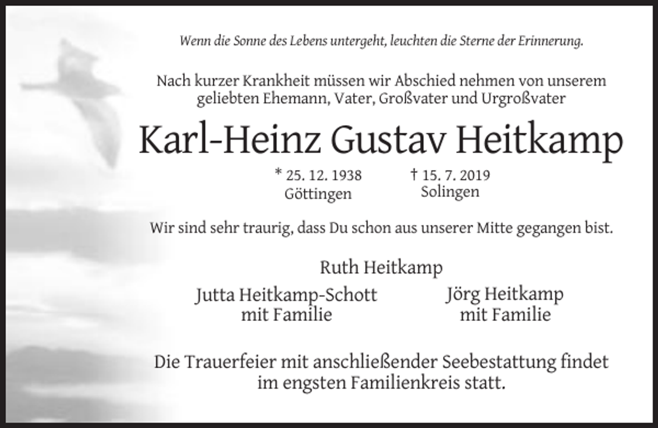 <p>Wenn die Sonne des Lebens untergeht, leuchten die Sterne der Erinnerung.</p><p>Nach kurzer Krankheit müssen wir Abschied nehmen von unserem<br />geliebten Ehemann, Vater, Großvater und Urgroßvater</p><p>Karl-Heinz Gustav Heitkamp<br />* 25. 12. 1938<br />Göttingen</p><p>† 15. 7. 2019<br />Solingen</p><p>Wir sind sehr traurig, dass Du schon aus unserer Mitte gegangen bist.</p><p>Ruth Heitkamp<br />Jörg Heitkamp<br />Jutta Heitkamp-Schott<br />mit Familie<br />mit Familie<br />Die Trauerfeier mit anschließender Seebestattung findet<br />im engsten Familienkreis statt.</p>
