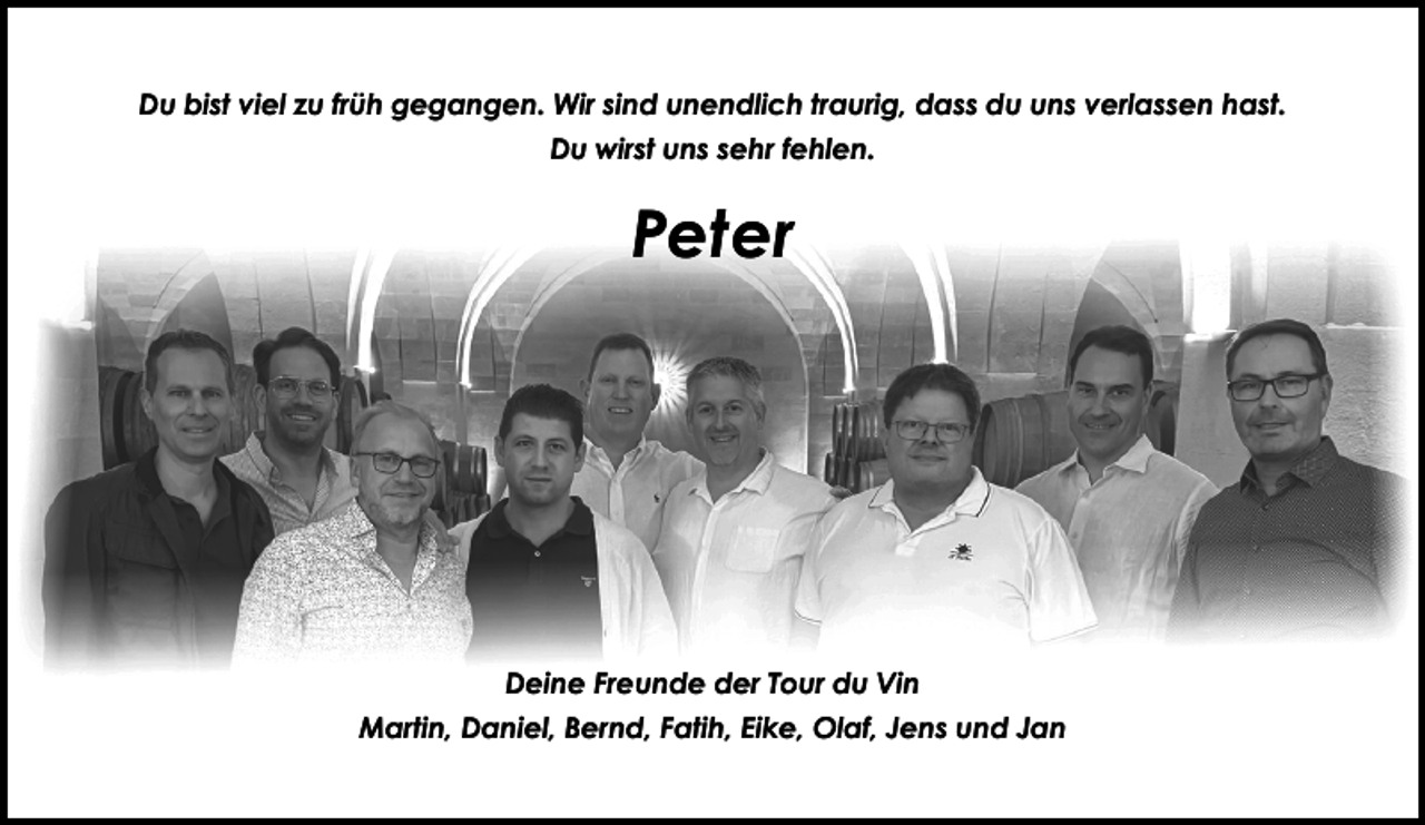 <p>Du bist viel zu früh gegangen. Wir sind unendlich traurig, dass du uns verlassen hast.<br />Du wirst uns sehr fehlen.</p><p>Peter</p><p>Deine Freunde der Tour du Vin<br />Martin, Daniel, Bernd, Fatih, Eike, Olaf, Jens und Jan</p>