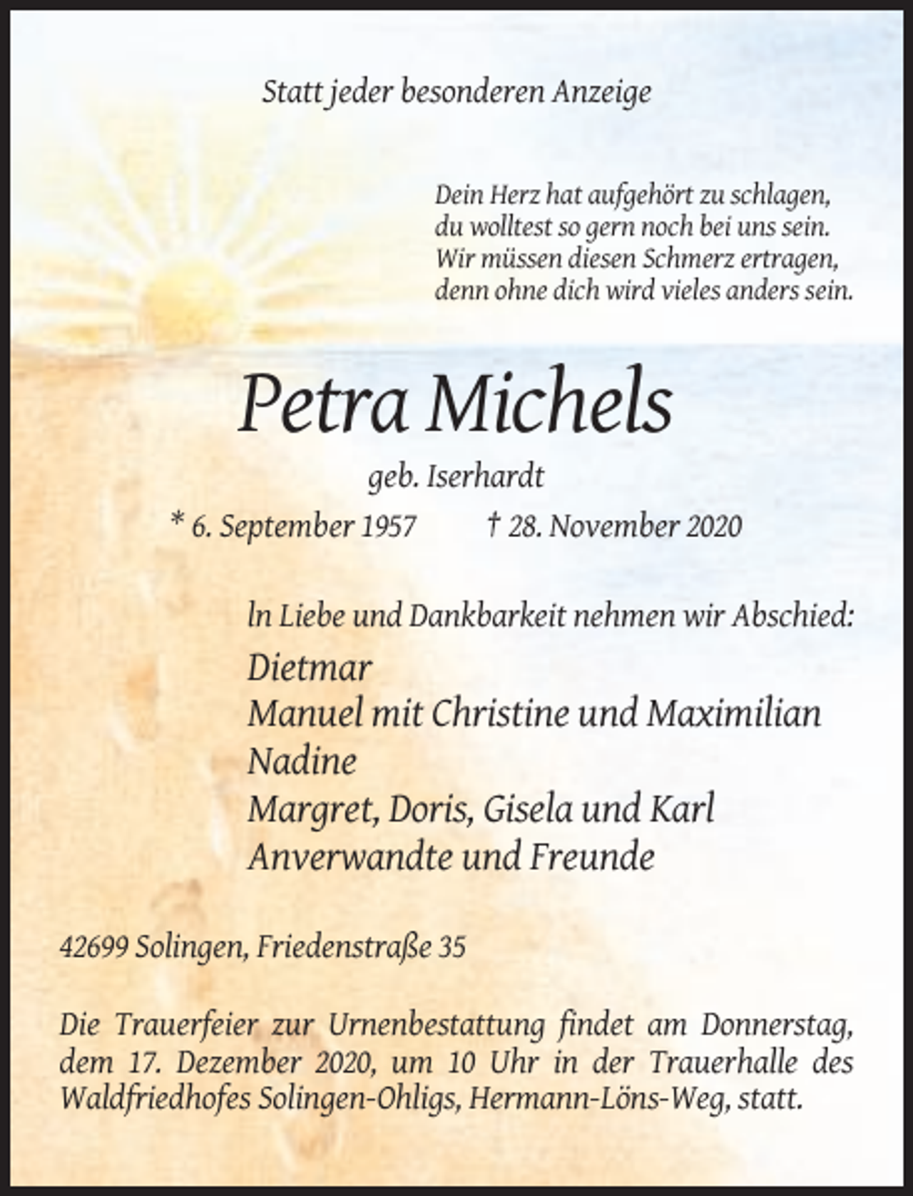 <p>Statt jeder besonderen Anzeige</p><p>Dein Herz hat aufgehört zu schlagen,<br />du wolltest so gern noch bei uns sein.<br />Wir müssen diesen Schmerz ertragen,<br />denn ohne dich wird vieles anders sein.</p><p>Petra Michels<br />geb. Iserhardt<br />* 6. September 1957<br />† 28. November 2020<br />ln Liebe und Dankbarkeit nehmen wir Abschied:</p><p>Dietmar<br />Manuel mit Christine und Maximilian<br />Nadine<br />Margret, Doris, Gisela und Karl<br />Anverwandte und Freunde<br />42699 Solingen, Friedenstraße 35<br />Die Trauerfeier zur Urnenbestattung findet am Donnerstag,<br />dem 17. Dezember 2020, um 10 Uhr in der Trauerhalle des<br />Waldfriedhofes Solingen-Ohligs, Hermann-Löns-Weg, statt.</p>