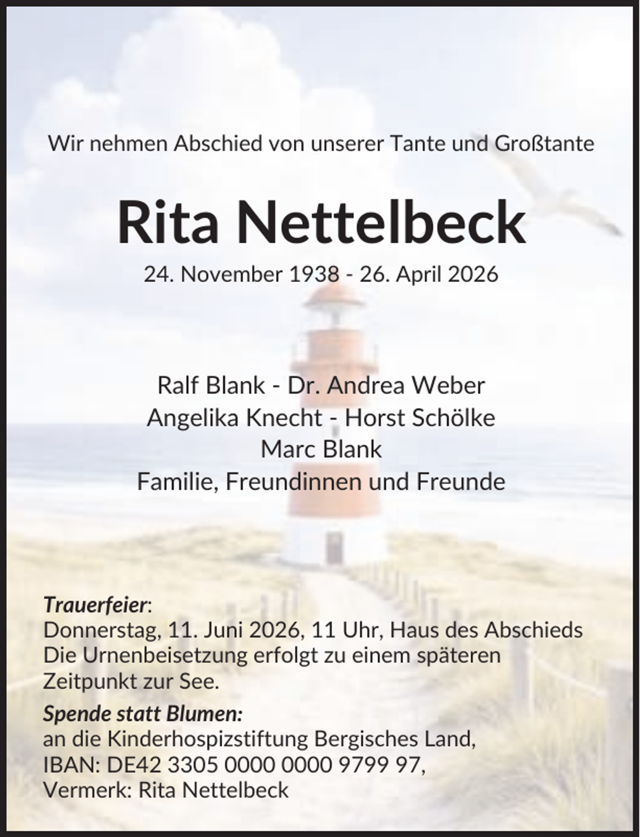 <p>Wir nehmen Abschied von unserer Tante und Großtante</p><p>Rita Nettelbeck<br />24. November 1938 - 26. April 2026</p><p>Ralf Blank - Dr. Andrea Weber<br />Angelika Knecht - Horst Schölke<br />Marc Blank<br />Familie, Freundinnen und Freunde</p><p>Trauerfeier:<br />Donnerstag, 11. Juni 2026, 11 Uhr, Haus des Abschieds<br />Die Urnenbeisetzung erfolgt zu einem späteren<br />Zeitpunkt zur See.<br />Spende statt Blumen:<br />an die Kinderhospizstiftung Bergisches Land,<br />IBAN: DE42 3305 9797,<br />Vermerk: Rita Nettelbeck</p>