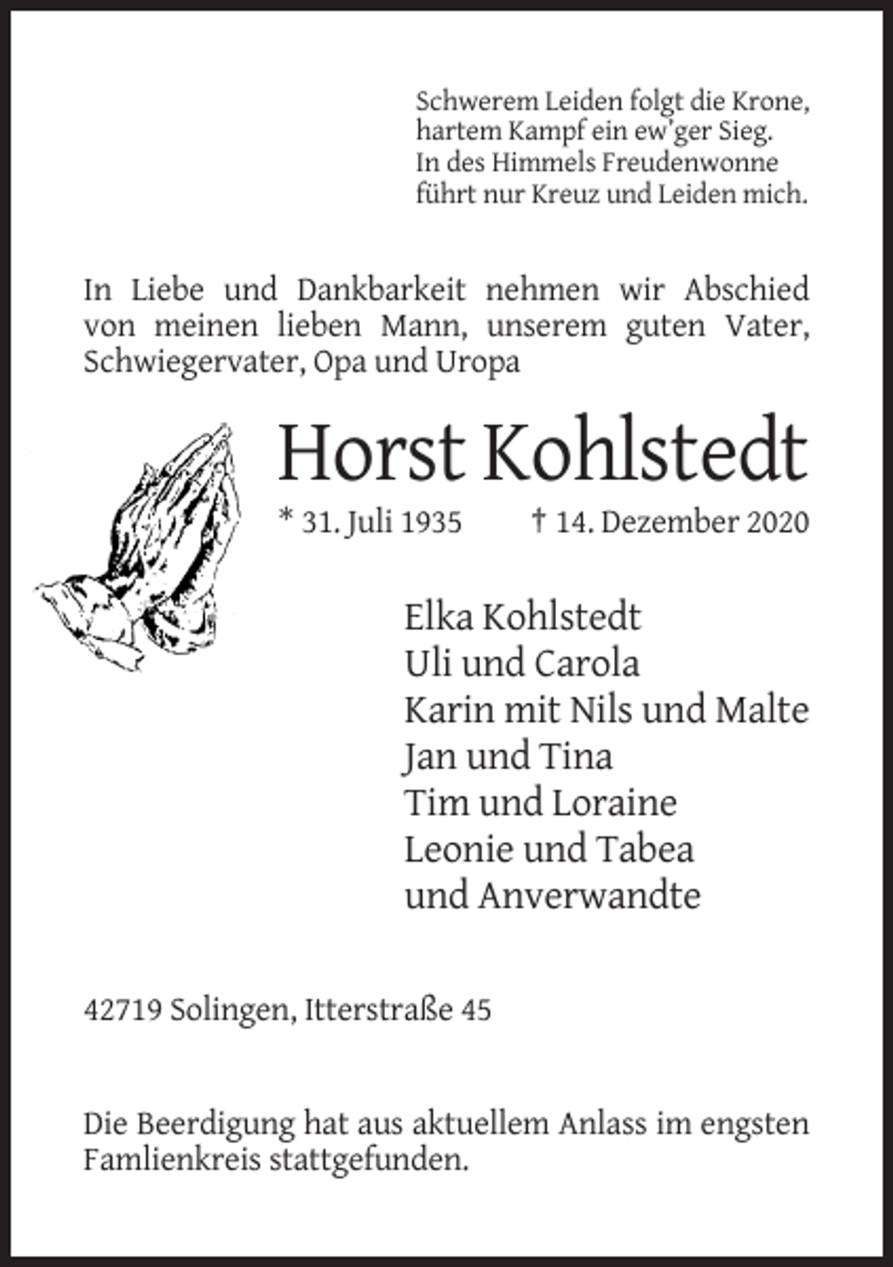 <p>Schwerem Leiden folgt die Krone,<br />hartem Kampf ein ew’ger Sieg.<br />In des Himmels Freudenwonne<br />führt nur Kreuz und Leiden mich.</p><p>In Liebe und Dankbarkeit nehmen wir Abschied<br />von meinen lieben Mann, unserem guten Vater,<br />Schwiegervater, Opa und Uropa</p><p>Horst Kohlstedt<br />* 31. Juli 1935</p><p>† 14. Dezember 2020</p><p>Elka Kohlstedt<br />Uli und Carola<br />Karin mit Nils und Malte<br />Jan und Tina<br />Tim und Loraine<br />Leonie und Tabea<br />und Anverwandte<br />42719 Solingen, Itterstraße 45</p><p>Die Beerdigung hat aus aktuellem Anlass im engsten<br />Famlienkreis stattgefunden.</p>