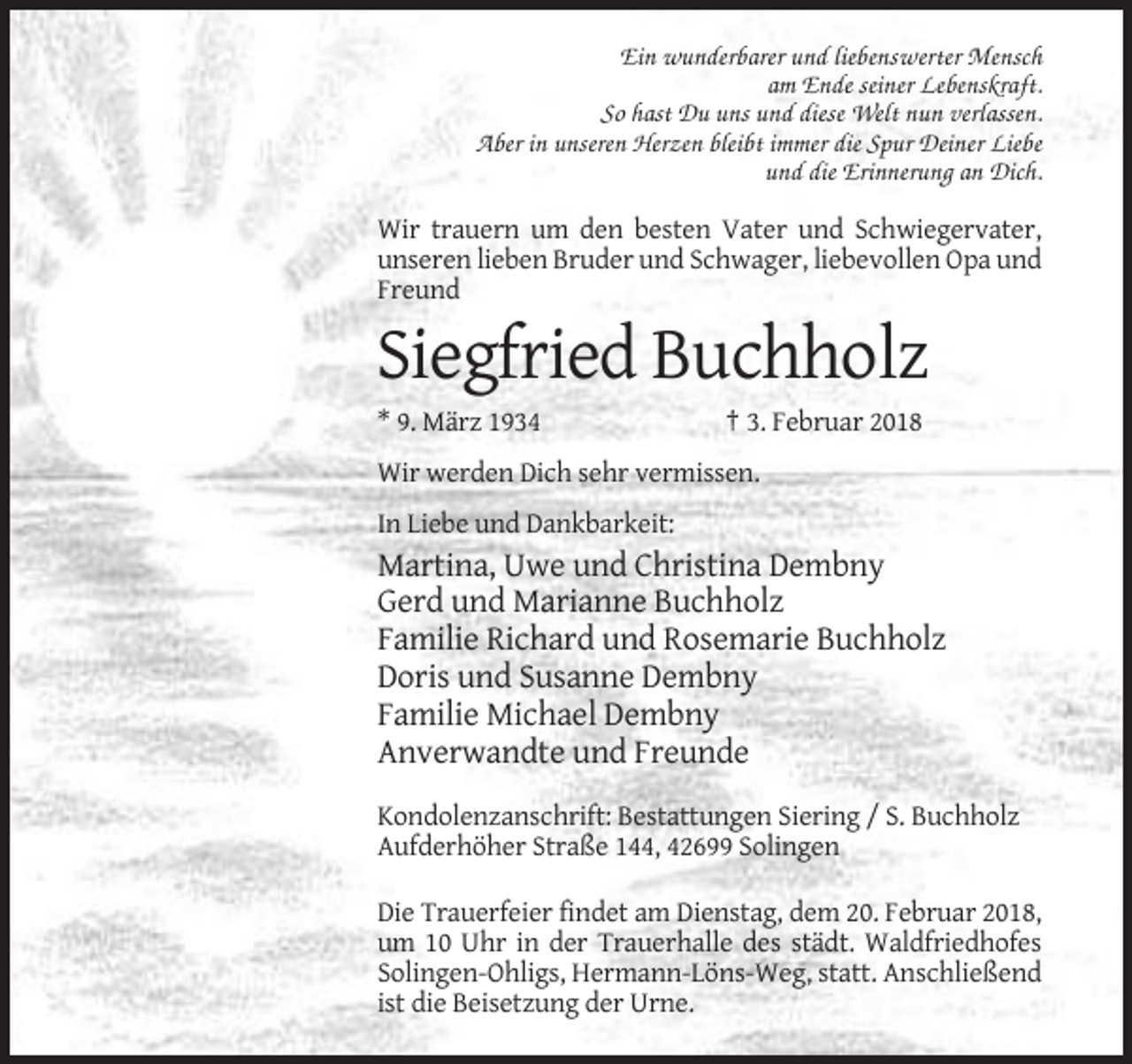 <p>Ein wunderbarer und liebenswerter Mensch<br />am Ende seiner Lebenskraft.<br />So hast Du uns und diese Welt nun verlassen.<br />Aber in unseren Herzen bleibt immer die Spur Deiner Liebe<br />und die Erinnerung an Dich.</p><p>Wir trauern um den besten Vater und Schwiegervater,<br />unseren lieben Bruder und Schwager, liebevollen Opa und<br />Freund</p><p>Siegfried Buchholz<br />* 9. März 1934</p><p>† 3. Februar 2018</p><p>Wir werden Dich sehr vermissen.<br />In Liebe und Dankbarkeit:</p><p>Martina, Uwe und Christina Dembny<br />Gerd und Marianne Buchholz<br />Familie Richard und Rosemarie Buchholz<br />Doris und Susanne Dembny<br />Familie Michael Dembny<br />Anverwandte und Freunde<br />Kondolenzanschrift: Bestattungen Siering / S. Buchholz<br />Aufderhöher Straße 144, 42699 Solingen<br />Die Trauerfeier findet am Dienstag, dem 20. Februar 2018,<br />um 10 Uhr in der Trauerhalle des städt. Waldfriedhofes<br />Solingen-Ohligs, Hermann-Löns-Weg, statt. Anschließend<br />ist die Beisetzung der Urne.</p>