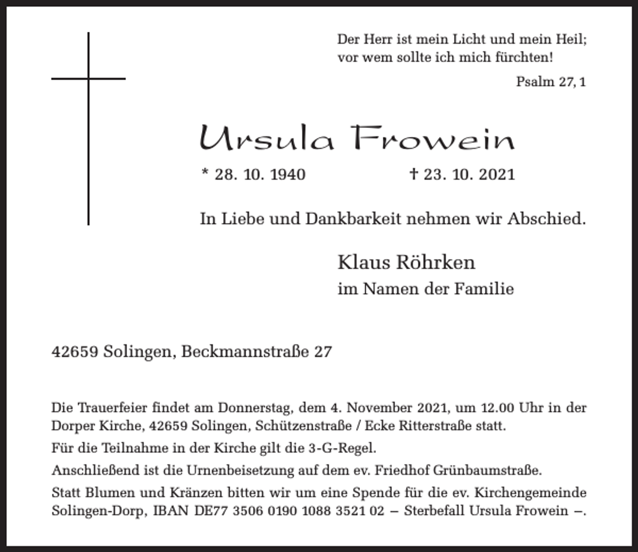 <p>Der Herr ist mein Licht und mein Heil;<br />vor wem sollte ich mich fürchten!<br />Psalm 27, 1</p><p>Ursula Frowein<br />* 28. 10. 1940</p><p>† 23. 10. 2021</p><p>In Liebe und Dankbarkeit nehmen wir Abschied.</p><p>Klaus Röhrken<br />im Namen der Familie<br />42659 Solingen, Beckmannstraße 27<br />Die Trauerfeier findet am Donnerstag, dem 4. November 2021, um 12.00 Uhr in der<br />Dorper Kirche, 42659 Solingen, Schützenstraße / Ecke Ritterstraße statt.<br />Für die Teilnahme in der Kirche gilt die 3-G-Regel.<br />Anschließend ist die Urnenbeisetzung auf dem ev. Friedhof Grünbaumstraße.<br />Statt Blumen und Kränzen bitten wir um eine Spende für die ev. Kirchengemeinde<br />Solingen-Dorp, IBAN DE77 3506 0190 1088 3521 02 – Sterbefall Ursula Frowein –.</p>