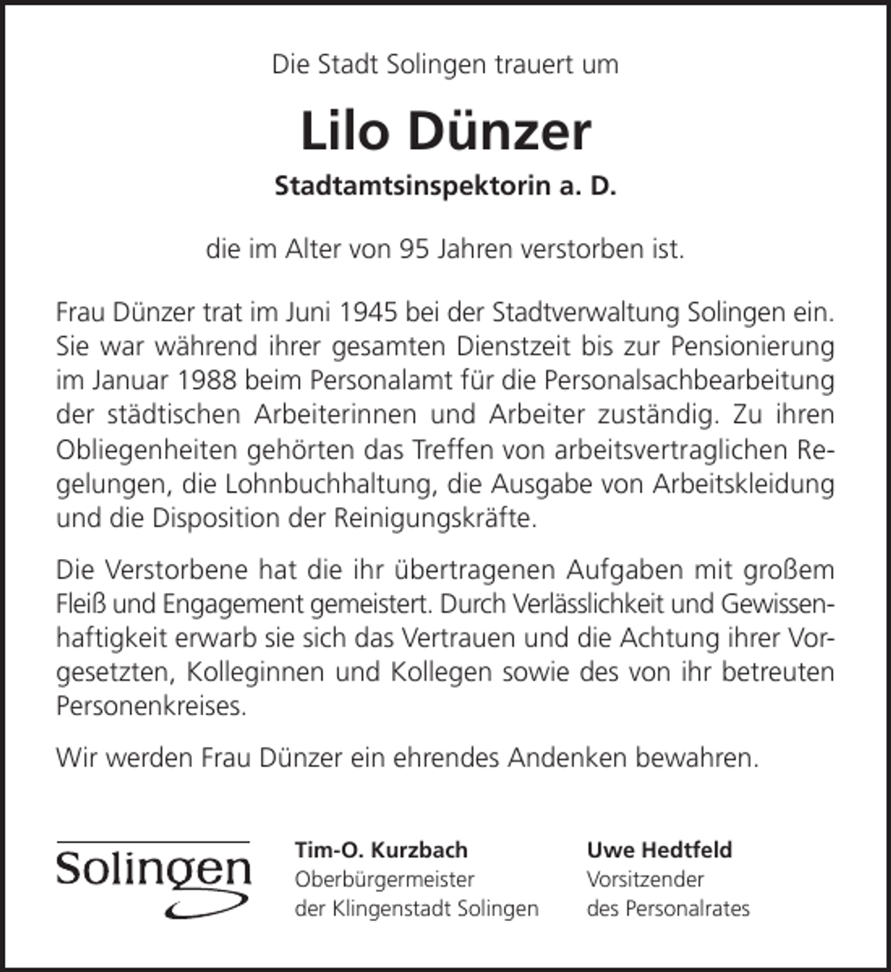 <p>Die Stadt Solingen trauert um</p><p>Lilo Dünzer</p><p>Stadtamtsinspektorin a. D.<br />die im Alter von 95 Jahren verstorben ist.<br />Frau Dünzer trat im Juni 1945 bei der Stadtverwaltung Solingen ein.<br />Sie war während ihrer gesamten Dienstzeit bis zur Pensionierung<br />im Januar 1988 beim Personalamt für die Personalsachbearbeitung<br />der städtischen Arbeiterinnen und Arbeiter zuständig. Zu ihren<br />Obliegenheiten gehörten das Treffen von arbeitsvertraglichen Regelungen, die Lohnbuchhaltung, die Ausgabe von Arbeitskleidung<br />und die Disposition der Reinigungskräfte.<br />Die Verstorbene hat die ihr übertragenen Aufgaben mit großem<br />Fleiß und Engagement gemeistert. Durch Verlässlichkeit und Gewissenhaftigkeit erwarb sie sich das Vertrauen und die Achtung ihrer Vorgesetzten, Kolleginnen und Kollegen sowie des von ihr betreuten<br />Personenkreises.<br />Wir werden Frau Dünzer ein ehrendes Andenken bewahren.<br />Tim-O. Kurzbach<br />Oberbürgermeister<br />der Klingenstadt Solingen</p><p>Uwe Hedtfeld<br />Vorsitzender<br />des Personalrates</p>