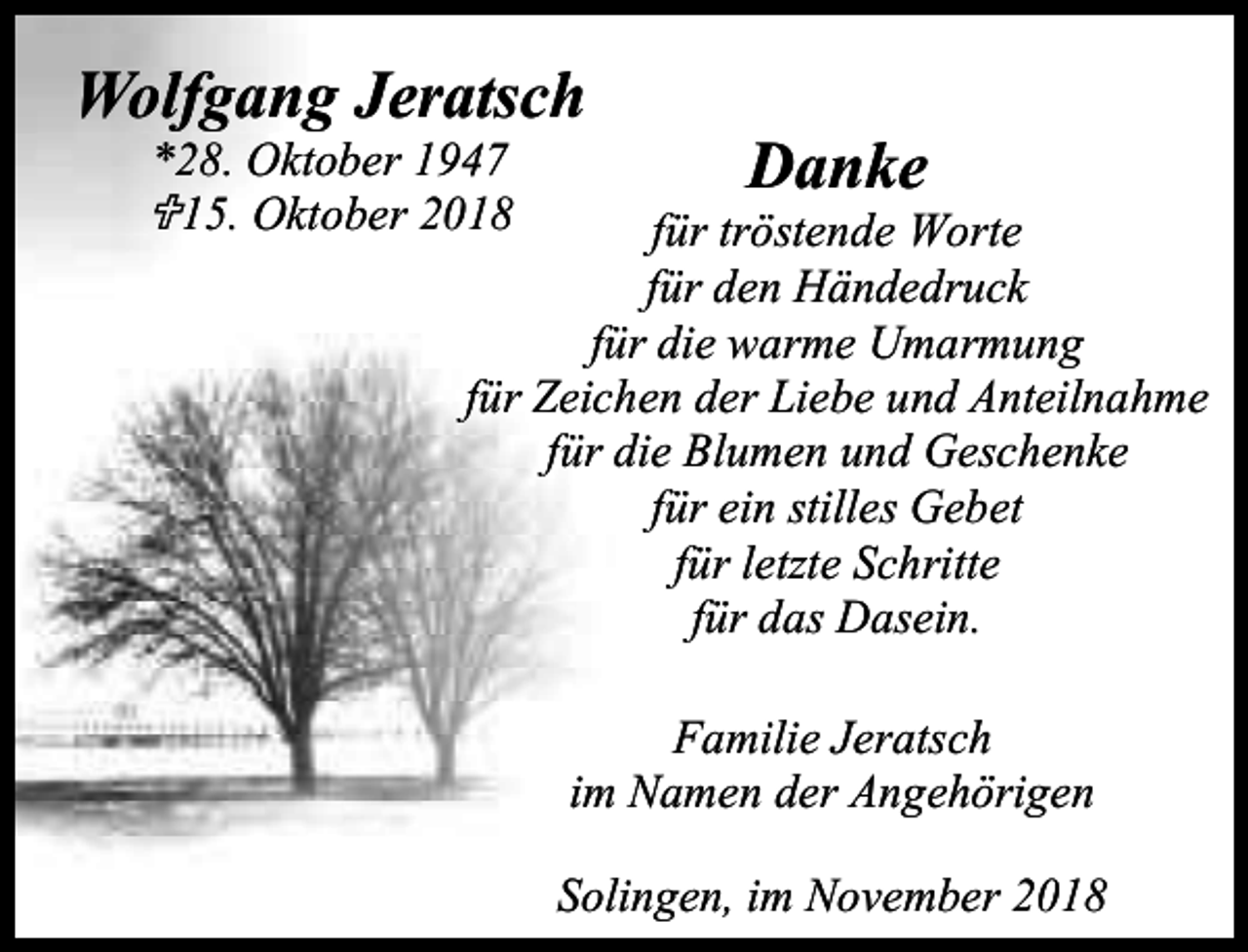 <p>Wolfgang Jeratsch<br />*28. Oktober 1947</p><p>15. Oktober 2018</p><p>Danke</p><p>für tröstende Worte<br />für den Händedruck<br />für die warme Umarmung<br />für Zeichen der Liebe und Anteilnahme<br />für die Blumen und Geschenke<br />für ein stilles Gebet<br />für letzte Schritte<br />für das Dasein.<br />Familie Jeratsch<br />im Namen der Angehörigen<br />Solingen, im November 2018</p>