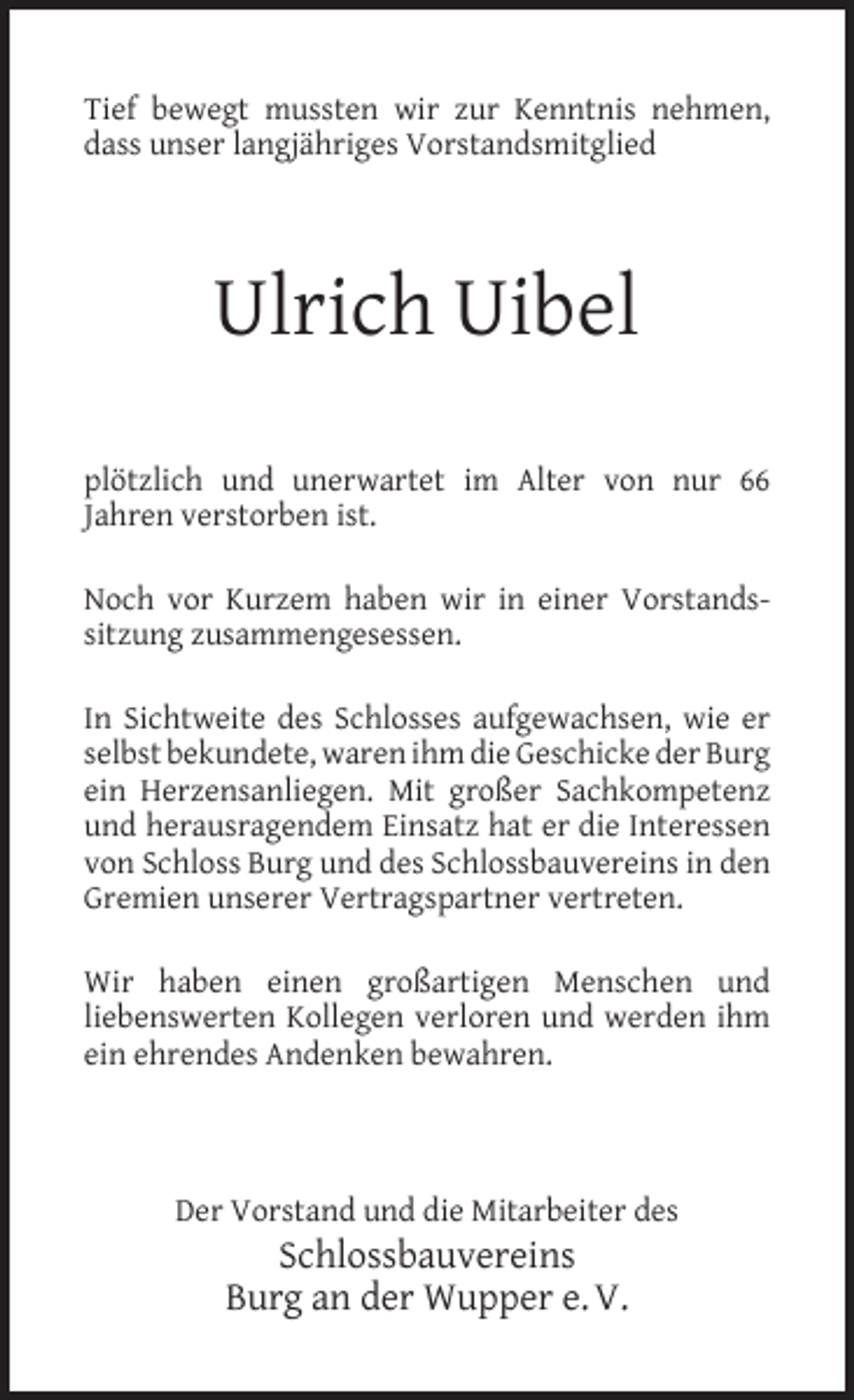 <p>Tief bewegt mussten wir zur Kenntnis nehmen,<br />dass unser langjähriges Vorstandsmitglied</p><p>Ulrich Uibel<br />plötzlich und unerwartet im Alter von nur 66<br />Jahren verstorben ist.<br />Noch vor Kurzem haben wir in einer Vorstandssitzung zusammengesessen.<br />In Sichtweite des Schlosses aufgewachsen, wie er<br />selbst bekundete, waren ihm die Geschicke der Burg<br />ein Herzensanliegen. Mit großer Sachkompetenz<br />und herausragendem Einsatz hat er die Interessen<br />von Schloss Burg und des Schlossbauvereins in den<br />Gremien unserer Vertragspartner vertreten.<br />Wir haben einen großartigen Menschen und<br />liebenswerten Kollegen verloren und werden ihm<br />ein ehrendes Andenken bewahren.</p><p>Der Vorstand und die Mitarbeiter des</p><p>Schlossbauvereins<br />Burg an der Wupper e. V.</p>