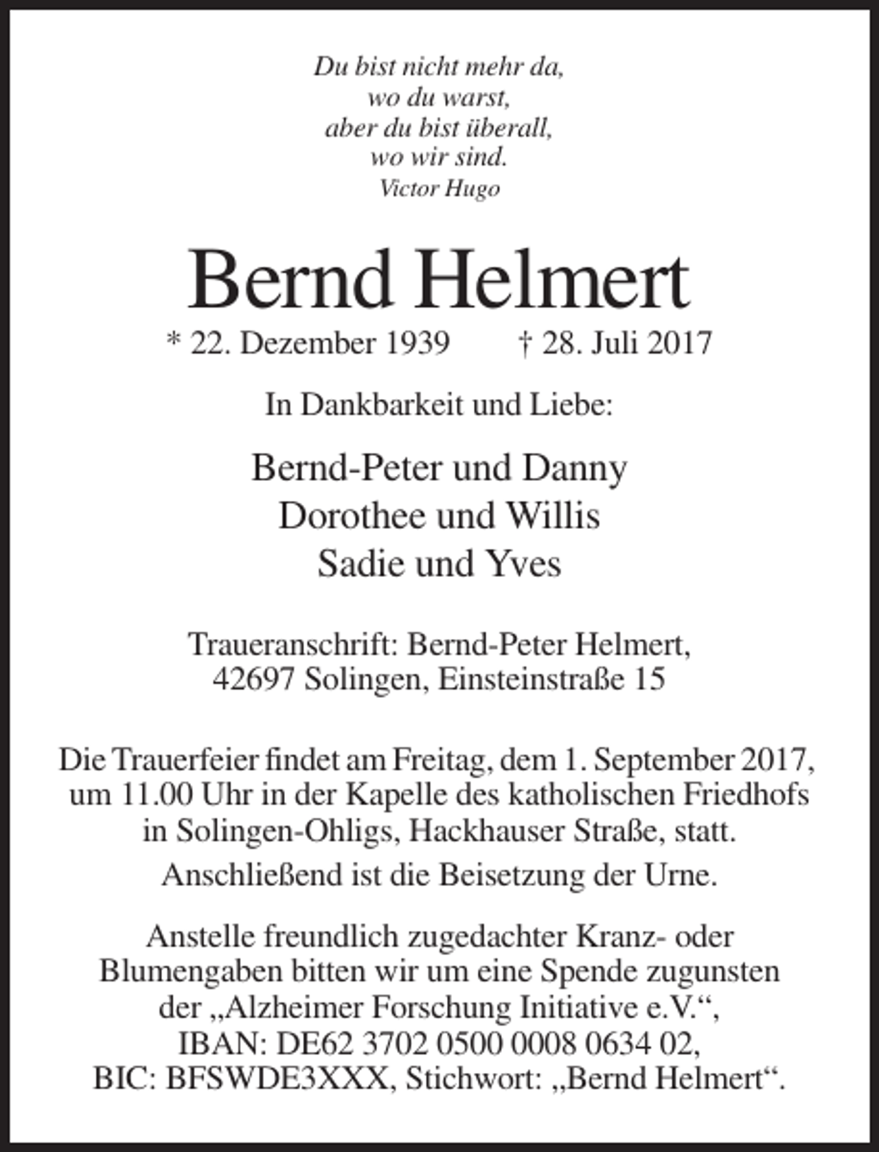 <p>Du bist nicht mehr da,<br />wo du warst,<br />aber du bist überall,<br />wo wir sind.<br />Victor Hugo</p><p>Bernd Helmert<br />* 22. Dezember 1939</p><p>† 28. Juli 2017</p><p>In Dankbarkeit und Liebe:</p><p>Bernd-Peter und Danny<br />Dorothee und Willis<br />Sadie und Yves<br />Traueranschrift: Bernd-Peter Helmert,<br />42697 Solingen, Einsteinstraße 15<br />Die Trauerfeier findet am Freitag, dem 1. September 2017,<br />um 11.00 Uhr in der Kapelle des katholischen Friedhofs<br />in Solingen-Ohligs, Hackhauser Straße, statt.<br />Anschließend ist die Beisetzung der Urne.<br />Anstelle freundlich zugedachter Kranz- oder<br />Blumengaben bitten wir um eine Spende zugunsten<br />der „Alzheimer Forschung Initiative e.V.“,<br />IBAN: DE62 3702 0508 0634 02,<br />BIC: BFSWDE3XXX, Stichwort: „Bernd Helmert“.</p>