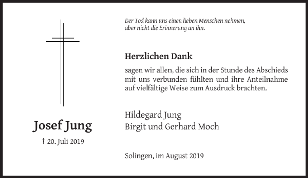 <p>Der Tod kann uns einen lieben Menschen nehmen,<br />aber nicht die Erinnerung an ihn.</p><p>Herzlichen Dank<br />sagen wir allen, die sich in der Stunde des Abschieds<br />mit uns verbunden fühlten und ihre Anteilnahme<br />auf vielfältige Weise zum Ausdruck brachten.</p><p>Josef Jung</p><p>Hildegard Jung<br />Birgit und Gerhard Moch</p><p>† 20. Juli 2019<br />Solingen, im August 2019</p>