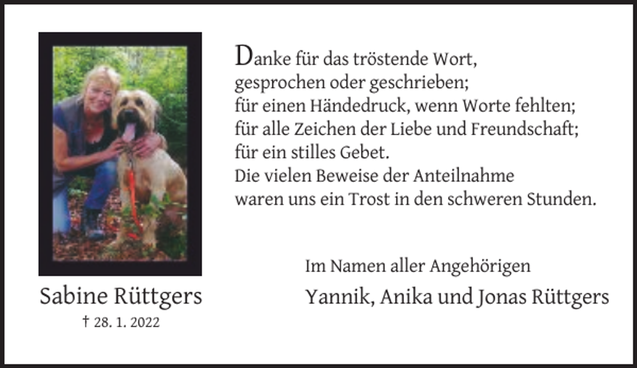 <p>Danke für das tröstende Wort,<br />gesprochen oder geschrieben;<br />für einen Händedruck, wenn Worte fehlten;<br />für alle Zeichen der Liebe und Freundschaft;<br />für ein stilles Gebet.<br />Die vielen Beweise der Anteilnahme<br />waren uns ein Trost in den schweren Stunden.</p><p>Im Namen aller Angehörigen</p><p>Sabine Rüttgers<br />† 28. 1. 2022</p><p>Yannik, Anika und Jonas Rüttgers</p>