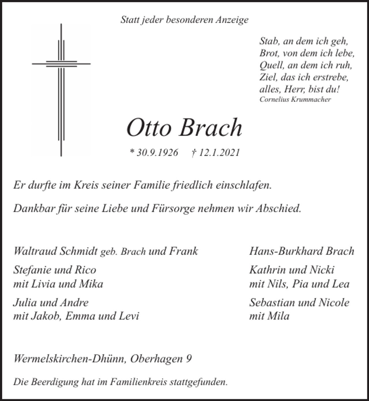 <p>Statt jeder besonderen Anzeige<br />Stab, an dem ich geh,<br />Brot, von dem ich lebe,<br />Quell, an dem ich ruh,<br />Ziel, das ich erstrebe,<br />alles, Herr, bist du!<br />Cornelius Krummacher</p><p>Otto Brach<br />* 30.9.1926</p><p>† 12.1.2021</p><p>Er durfte im Kreis seiner Familie friedlich einschlafen.<br />Dankbar für seine Liebe und Fürsorge nehmen wir Abschied.<br />Waltraud Schmidt geb. Brach und Frank</p><p>Hans-Burkhard Brach</p><p>Stefanie und Rico<br />mit Livia und Mika</p><p>Kathrin und Nicki<br />mit Nils, Pia und Lea</p><p>Julia und Andre<br />mit Jakob, Emma und Levi</p><p>Sebastian und Nicole<br />mit Mila</p><p>Wermelskirchen-Dhünn, Oberhagen 9<br />Die Beerdigung hat im Familienkreis stattgefunden.</p>