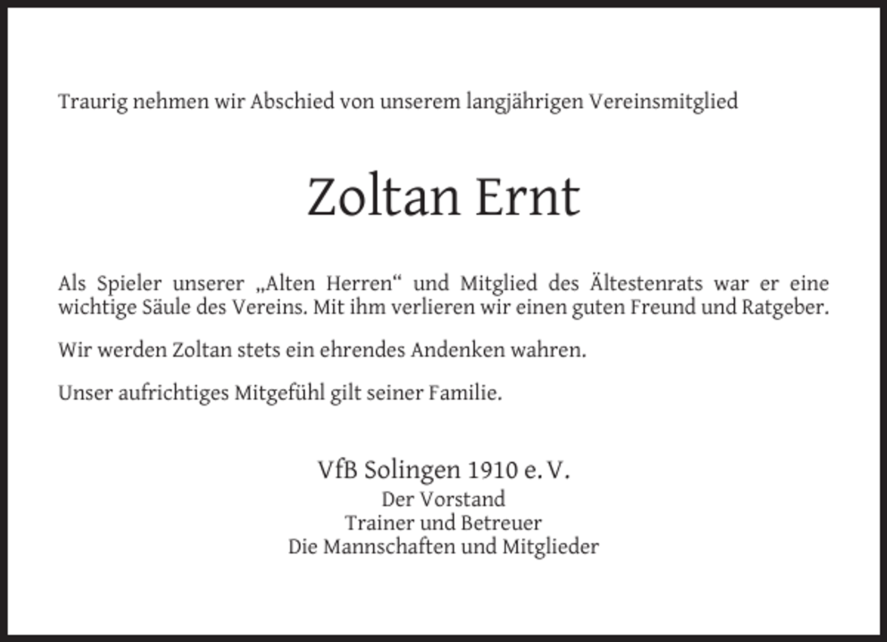 <p>Traurig nehmen wir Abschied von unserem langjährigen Vereinsmitglied</p><p>Zoltan Ernt<br />Als Spieler unserer „Alten Herren“ und Mitglied des Ältestenrats war er eine<br />wichtige Säule des Vereins. Mit ihm verlieren wir einen guten Freund und Ratgeber.<br />Wir werden Zoltan stets ein ehrendes Andenken wahren.<br />Unser aufrichtiges Mitgefühl gilt seiner Familie.</p><p>VfB Solingen 1910 e. V.</p><p>Der Vorstand<br />Trainer und Betreuer<br />Die Mannschaften und Mitglieder</p>