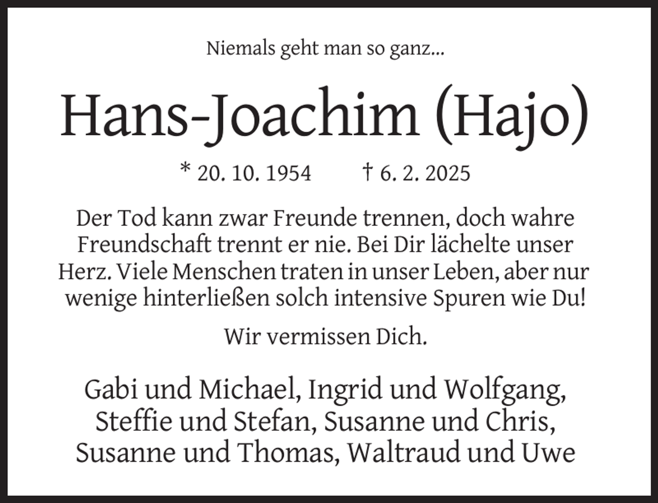 <p>Niemals geht man so ganz...</p><p>Hans-Joachim (Hajo)<br />* 20. 10. 1954</p><p>† 6. 2. 2025</p><p>Der Tod kann zwar Freunde trennen, doch wahre<br />Freundschaft trennt er nie. Bei Dir lächelte unser<br />Herz. Viele Menschen traten in unser Leben, aber nur<br />wenige hinterließen solch intensive Spuren wie Du!<br />Wir vermissen Dich.</p><p>Gabi und Michael, Ingrid und Wolfgang,<br />Steffie und Stefan, Susanne und Chris,<br />Susanne und Thomas, Waltraud und Uwe</p>