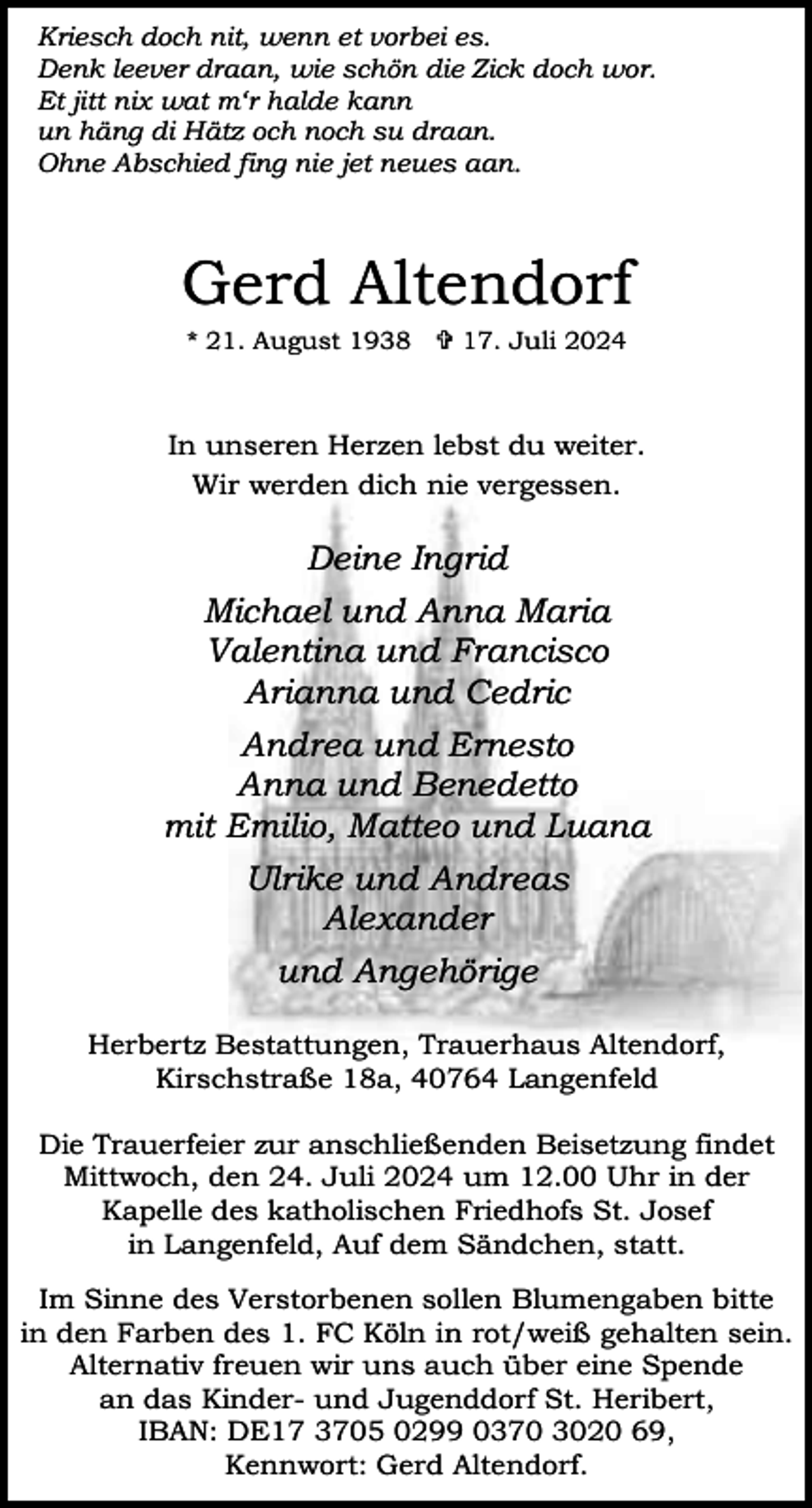<p>Kriesch doch nit, wenn et vorbei es.<br />Denk leever draan, wie schön die Zick doch wor.<br />Et jitt nix wat m‘r halde kann<br />un häng di Hätz och noch su draan.<br />Ohne Abschied fing nie jet neues aan.</p><p>Gerd Altendorf<br />* 21. August 1938  17. Juli 2024</p><p>In unseren Herzen lebst du weiter.<br />Wir werden dich nie vergessen.</p><p>Deine Ingrid<br />Michael und Anna Maria<br />Valentina und Francisco<br />Arianna und Cedric<br />Andrea und Ernesto<br />Anna und Benedetto<br />mit Emilio, Matteo und Luana<br />Ulrike und Andreas<br />Alexander<br />und Angehörige<br />Herbertz Bestattungen, Trauerhaus Altendorf,<br />Kirschstraße 18a, 40764 Langenfeld<br />Die Trauerfeier zur anschließenden Beisetzung findet<br />Mittwoch, den 24. Juli 2024 um 12.00 Uhr in der<br />Kapelle des katholischen Friedhofs St. Josef<br />in Langenfeld, Auf dem Sändchen, statt.<br />Im Sinne des Verstorbenen sollen Blumengaben bitte<br />in den Farben des 1. FC Köln in rot/weiß gehalten sein.<br />Alternativ freuen wir uns auch über eine Spende<br />an das Kinder- und Jugenddorf St. Heribert,<br />IBAN: DE17 3705 0299 0370 3020 69,<br />Kennwort: Gerd Altendorf.</p>