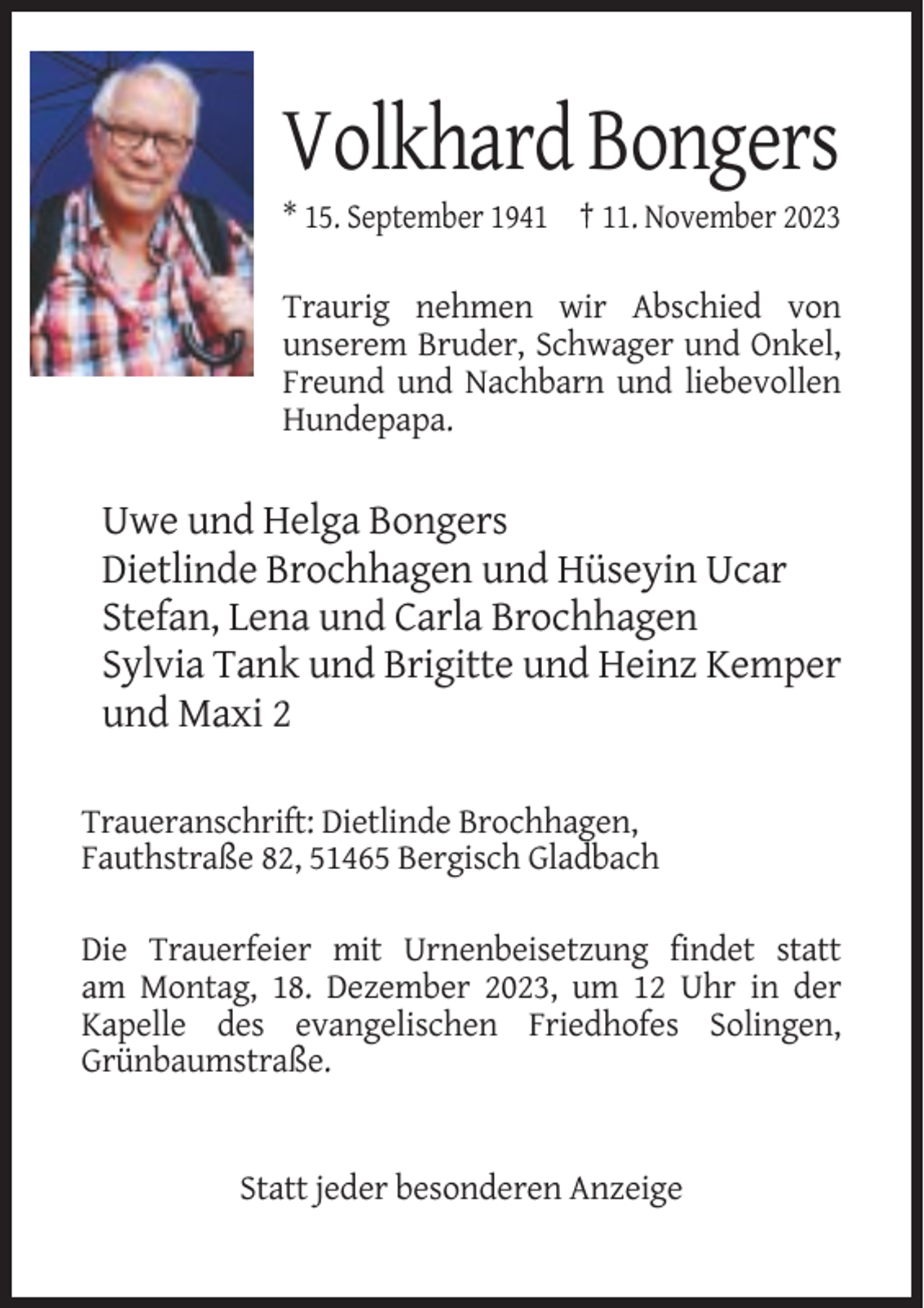 <p>Volkhard Bongers<br />* 15. September 1941 † 11. November 2023<br />Traurig nehmen wir Abschied von<br />unserem Bruder, Schwager und Onkel,<br />Freund und Nachbarn und liebevollen<br />Hundepapa.</p><p>Uwe und Helga Bongers<br />Dietlinde Brochhagen und Hüseyin Ucar<br />Stefan, Lena und Carla Brochhagen<br />Sylvia Tank und Brigitte und Heinz Kemper<br />und Maxi 2<br />Traueranschrift: Dietlinde Brochhagen,<br />Fauthstraße 82, 51465 Bergisch Gladbach<br />Die Trauerfeier mit Urnenbeisetzung findet statt<br />am Montag, 18. Dezember 2023, um 12 Uhr in der<br />Kapelle des evangelischen Friedhofes Solingen,<br />Grünbaumstraße.</p><p>Statt jeder besonderen Anzeige</p>
