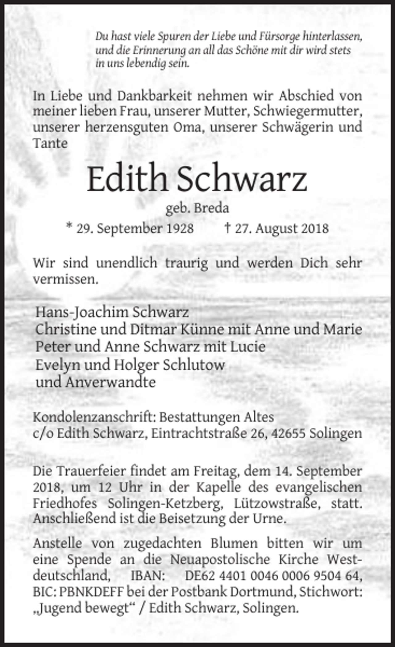 <p>Du hast viele Spuren der Liebe und Fürsorge hinterlassen,<br />und die Erinnerung an all das Schöne mit dir wird stets<br />in uns lebendig sein.</p><p>In Liebe und Dankbarkeit nehmen wir Abschied von<br />meiner lieben Frau, unserer Mutter, Schwiegermutter,<br />unserer herzensguten Oma, unserer Schwägerin und<br />Tante</p><p>Edith Schwarz<br />geb. Breda<br />* 29. September 1928<br />† 27. August 2018<br />Wir sind unendlich traurig und werden Dich sehr<br />vermissen.</p><p>Hans-Joachim Schwarz<br />Christine und Ditmar Künne mit Anne und Marie<br />Peter und Anne Schwarz mit Lucie<br />Evelyn und Holger Schlutow<br />und Anverwandte<br />Kondolenzanschrift: Bestattungen Altes<br />c/o Edith Schwarz, Eintrachtstraße 26, 42655 Solingen<br />Die Trauerfeier findet am Freitag, dem 14. September<br />2018, um 12 Uhr in der Kapelle des evangelischen<br />Friedhofes Solingen-Ketzberg, Lützowstraße, statt.<br />Anschließend ist die Beisetzung der Urne.<br />Anstelle von zugedachten Blumen bitten wir um<br />eine Spende an die Neuapostolische Kirche Westdeutschland, IBAN: DE62 4401 0046 0006 9504 64,<br />BIC: PBNKDEFF bei der Postbank Dortmund, Stichwort:<br />„Jugend bewegt“ / Edith Schwarz, Solingen.</p>