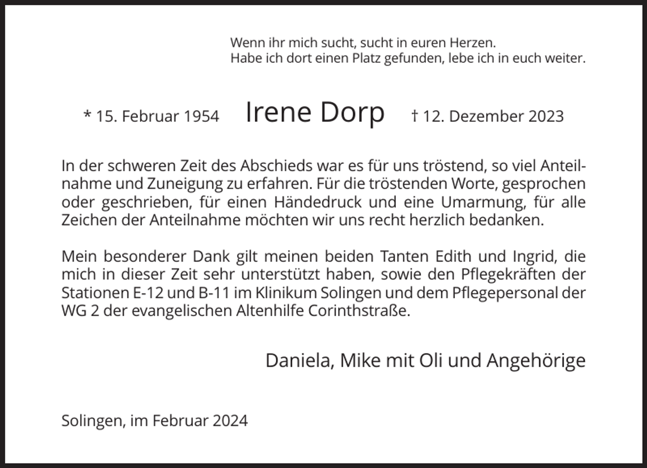 <p>Wenn ihr mich sucht, sucht in euren Herzen.<br />Habe ich dort einen Platz gefunden, lebe ich in euch weiter.</p><p>* 15. Februar 1954</p><p>Irene Dorp</p><p>† 12. Dezember 2023</p><p>In der schweren Zeit des Abschieds war es für uns tröstend, so viel Anteilnahme und Zuneigung zu erfahren. Für die tröstenden Worte, gesprochen<br />oder geschrieben, für einen Händedruck und eine Umarmung, für alle<br />Zeichen der Anteilnahme möchten wir uns recht herzlich bedanken.<br />Mein besonderer Dank gilt meinen beiden Tanten Edith und Ingrid, die<br />mich in dieser Zeit sehr unterstützt haben, sowie den Pflegekräften der<br />Stationen E-12 und B-11 im Klinikum Solingen und dem Pflegepersonal der<br />WG 2 der evangelischen Altenhilfe Corinthstraße.</p><p>Daniela, Mike mit Oli und Angehörige<br />Solingen, im Februar 2024</p>