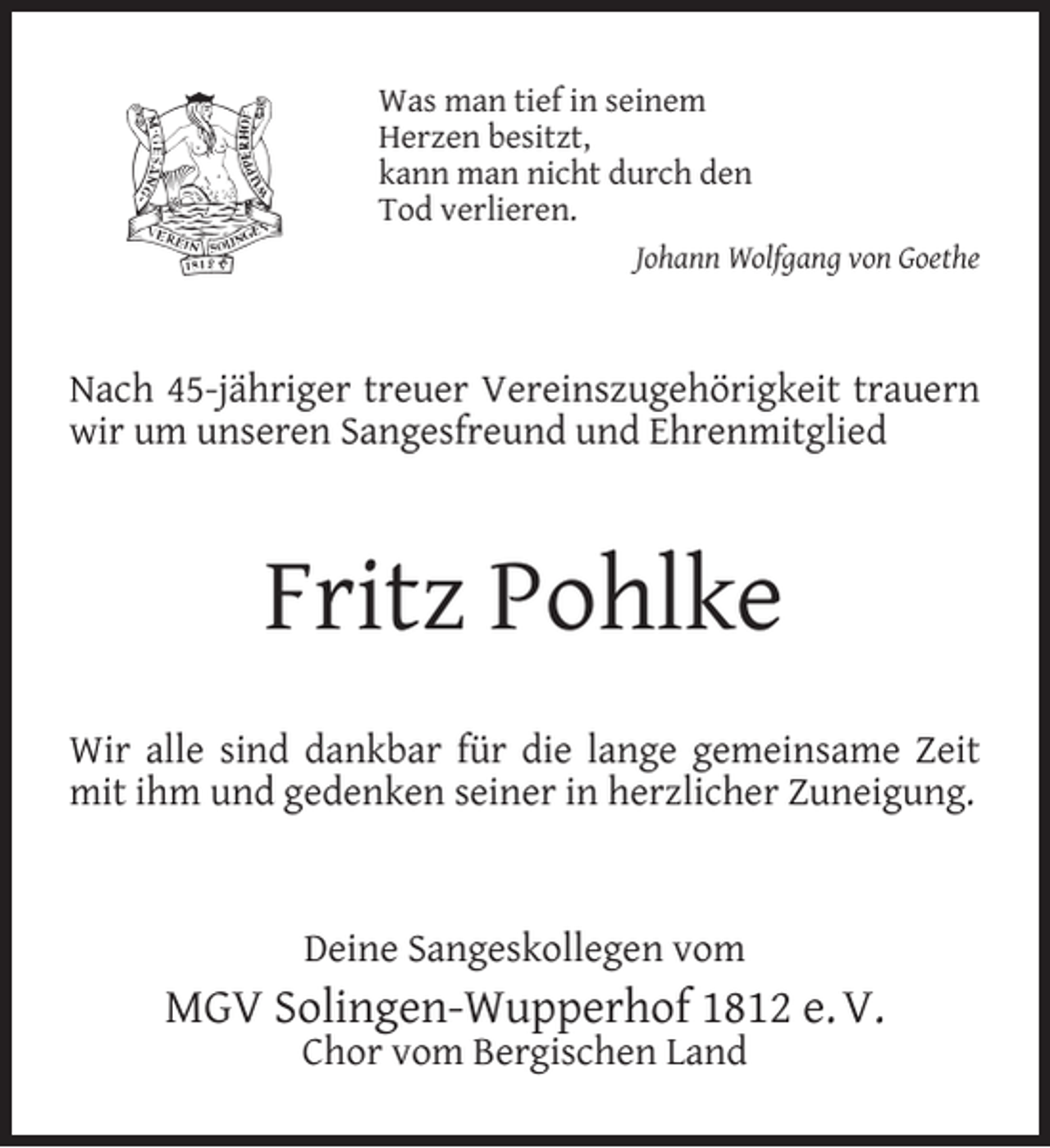 <p>Was man tief in seinem<br />Herzen besitzt,<br />kann man nicht durch den<br />Tod verlieren.<br />Johann Wolfgang von Goethe</p><p>Nach 45-jähriger treuer Vereinszugehörigkeit trauern<br />wir um unseren Sangesfreund und Ehrenmitglied</p><p>Fritz Pohlke<br />Wir alle sind dankbar für die lange gemeinsame Zeit<br />mit ihm und gedenken seiner in herzlicher Zuneigung.</p><p>Deine Sangeskollegen vom</p><p>MGV Solingen-Wupperhof 1812 e. V.<br />Chor vom Bergischen Land</p>