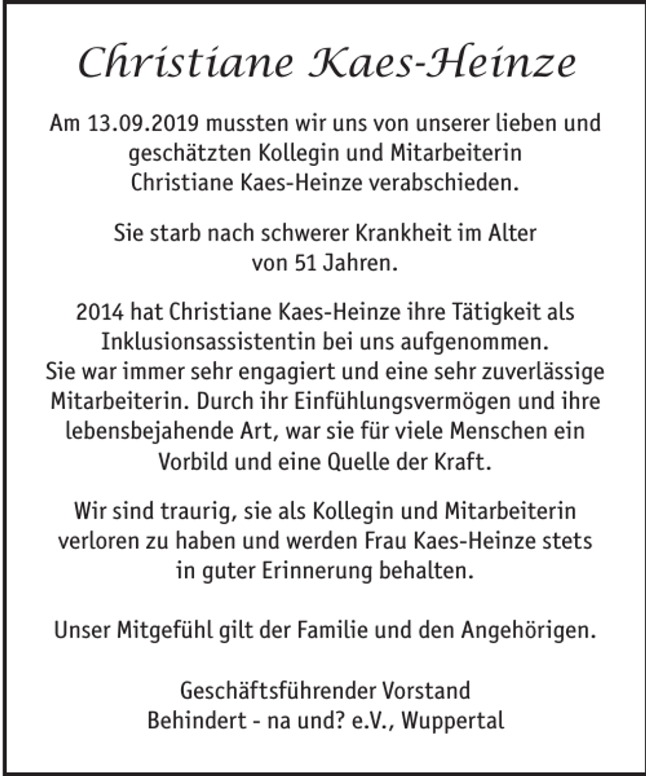 <p>Christiane Kaes-Heinze<br />Am 13.09.2019 mussten wir uns von unserer lieben und<br />geschätzten Kollegin und Mitarbeiterin<br />Christiane Kaes-Heinze verabschieden.<br />Sie starb nach schwerer Krankheit im Alter<br />von 51 Jahren.<br />2014 hat Christiane Kaes-Heinze ihre Tätigkeit als<br />Inklusionsassistentin bei uns aufgenommen.<br />Sie war immer sehr engagiert und eine sehr zuverlässige<br />Mitarbeiterin. Durch ihr Einfühlungsvermögen und ihre<br />lebensbejahende Art, war sie für viele Menschen ein<br />Vorbild und eine Quelle der Kraft.<br />Wir sind traurig, sie als Kollegin und Mitarbeiterin<br />verloren zu haben und werden Frau Kaes-Heinze stets<br />in guter Erinnerung behalten.<br />Unser Mitgefühl gilt der Familie und den Angehörigen.<br />Geschäftsführender Vorstand<br />Behindert - na und? e.V., Wuppertal</p>