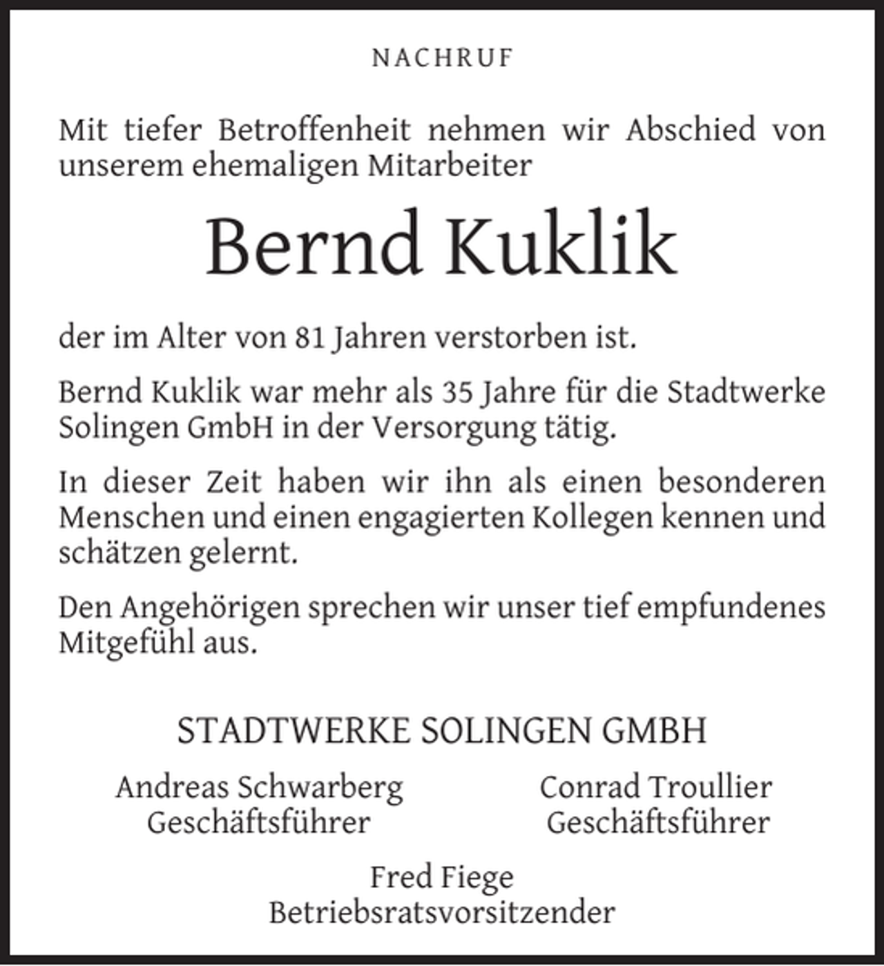 <p>NACHRUF</p><p>Mit tiefer Betroffenheit nehmen wir Abschied von<br />unserem ehemaligen Mitarbeiter</p><p>Bernd Kuklik<br />der im Alter von 81 Jahren verstorben ist.<br />Bernd Kuklik war mehr als 35 Jahre für die Stadtwerke<br />Solingen GmbH in der Versorgung tätig.<br />In dieser Zeit haben wir ihn als einen besonderen<br />Menschen und einen engagierten Kollegen kennen und<br />schätzen gelernt.<br />Den Angehörigen sprechen wir unser tief empfundenes<br />Mitgefühl aus.</p><p>STADTWERKE SOLINGEN GMBH<br />Andreas Schwarberg<br />Geschäftsführer</p><p>Conrad Troullier<br />Geschäftsführer</p><p>Fred Fiege<br />Betriebsratsvorsitzender</p>