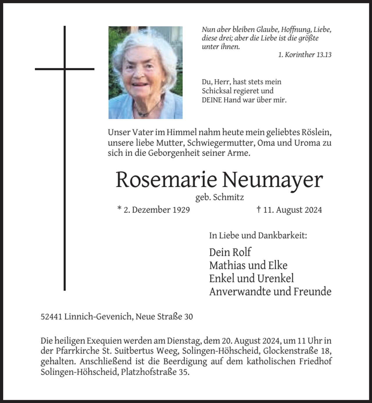 <p>Nun aber bleiben Glaube, Hoffnung, Liebe,<br />diese drei; aber die Liebe ist die größte<br />unter ihnen.<br />1. Korinther 13.13</p><p>Du, Herr, hast stets mein<br />Schicksal regieret und<br />DEINE Hand war über mir.</p><p>Unser Vater im Himmel nahm heute mein geliebtes Röslein,<br />unsere liebe Mutter, Schwiegermutter, Oma und Uroma zu<br />sich in die Geborgenheit seiner Arme.</p><p>Rosemarie Neumayer<br />geb. Schmitz<br />* 2. Dezember 1929</p><p>† 11. August 2024<br />In Liebe und Dankbarkeit:</p><p>Dein Rolf<br />Mathias und Elke<br />Enkel und Urenkel<br />Anverwandte und Freunde<br />52441 Linnich-Gevenich, Neue Straße 30<br />Die heiligen Exequien werden am Dienstag, dem 20. August 2024, um 11 Uhr in<br />der Pfarrkirche St. Suitbertus Weeg, Solingen-Höhscheid, Glockenstraße 18,<br />gehalten. Anschließend ist die Beerdigung auf dem katholischen Friedhof<br />Solingen-Höhscheid, Platzhofstraße 35.</p>