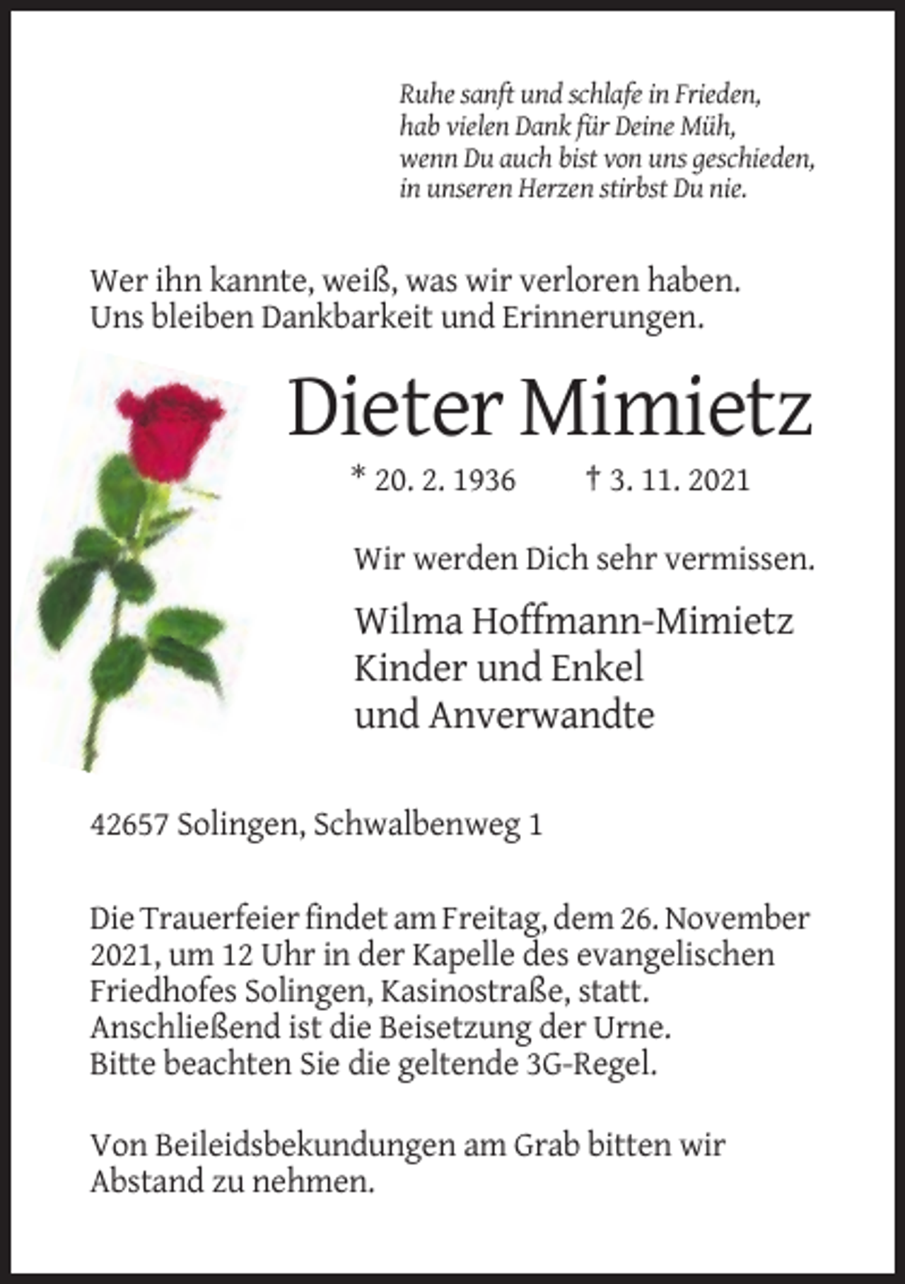 <p>Ruhe sanft und schlafe in Frieden,<br />hab vielen Dank für Deine Müh,<br />wenn Du auch bist von uns geschieden,<br />in unseren Herzen stirbst Du nie.</p><p>Wer ihn kannte, weiß, was wir verloren haben.<br />Uns bleiben Dankbarkeit und Erinnerungen.</p><p>Dieter Mimietz<br />* 20. 2. 1936</p><p>† 3. 11. 2021</p><p>Wir werden Dich sehr vermissen.</p><p>Wilma Hoffmann-Mimietz<br />Kinder und Enkel<br />und Anverwandte<br />42657 Solingen, Schwalbenweg 1<br />Die Trauerfeier findet am Freitag, dem 26. November<br />2021, um 12 Uhr in der Kapelle des evangelischen<br />Friedhofes Solingen, Kasinostraße, statt.<br />Anschließend ist die Beisetzung der Urne.<br />Bitte beachten Sie die geltende 3G-Regel.<br />Von Beileidsbekundungen am Grab bitten wir<br />Abstand zu nehmen.</p>