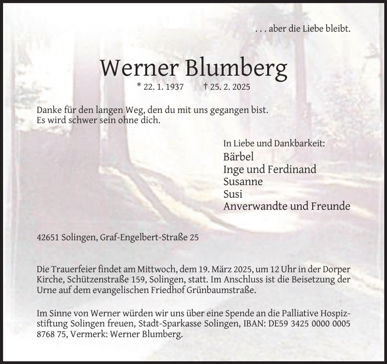 <p>. . . aber die Liebe bleibt.</p><p>Werner Blumberg<br />* 22. 1. 1937</p><p>† 25. 2. 2025</p><p>Danke für den langen Weg, den du mit uns gegangen bist.<br />Es wird schwer sein ohne dich.<br />In Liebe und Dankbarkeit:</p><p>Bärbel<br />Inge und Ferdinand<br />Susanne<br />Susi<br />Anverwandte und Freunde<br />42651 Solingen, Graf-Engelbert-Straße 25</p><p>Die Trauerfeier findet am Mittwoch, dem 19. März 2025, um 12 Uhr in der Dorper<br />Kirche, Schützenstraße 159, Solingen, statt. Im Anschluss ist die Beisetzung der<br />Urne auf dem evangelischen Friedhof Grünbaumstraße.<br />Im Sinne von Werner würden wir uns über eine Spende an die Palliative Hospizstiftung Solingen freuen, Stadt-Sparkasse Solingen, IBAN: DE59 3425 05<br />8768 75, Vermerk: Werner Blumberg.</p>
