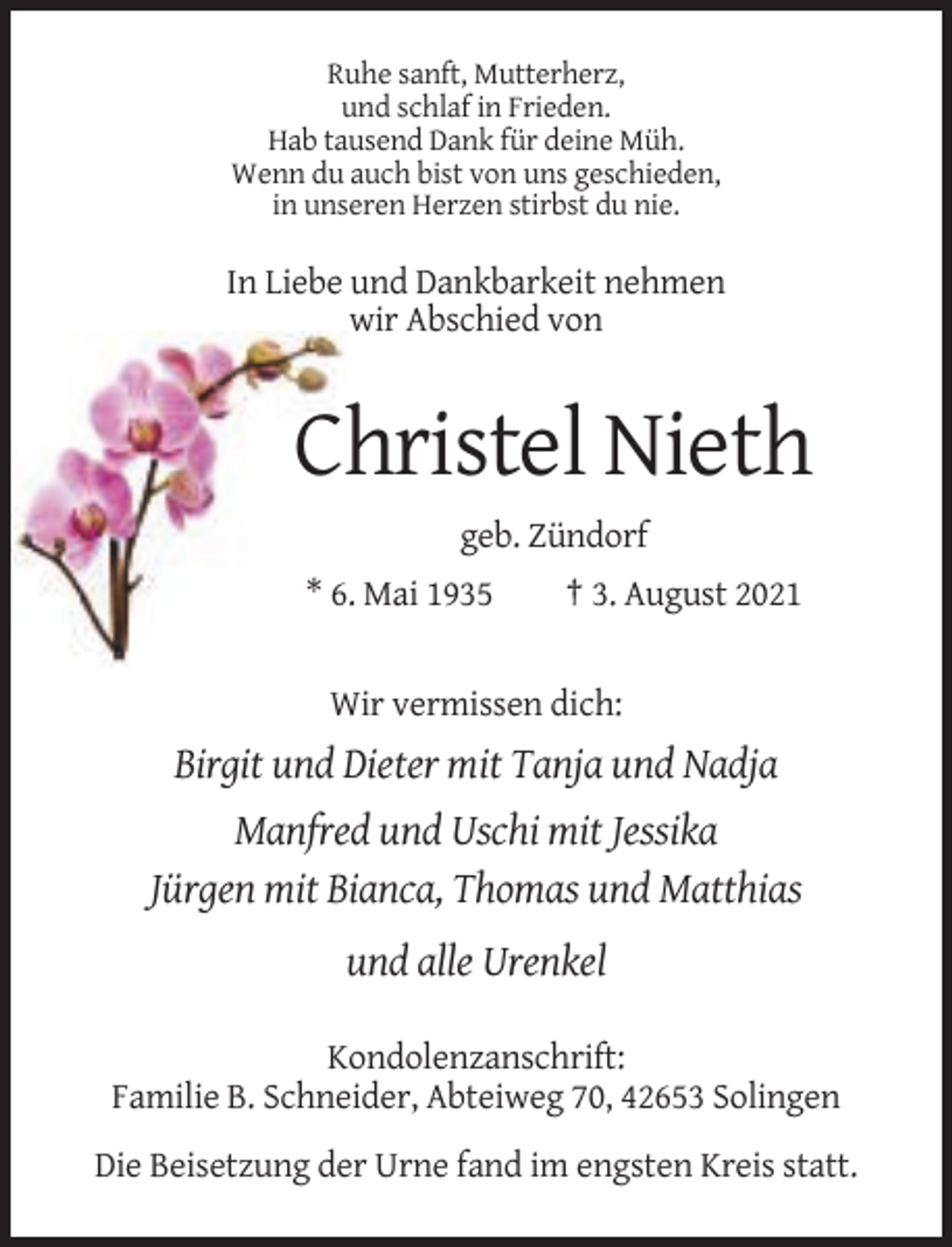 <p>Ruhe sanft, Mutterherz,<br />und schlaf in Frieden.<br />Hab tausend Dank für deine Müh.<br />Wenn du auch bist von uns geschieden,<br />in unseren Herzen stirbst du nie.</p><p>In Liebe und Dankbarkeit nehmen<br />wir Abschied von</p><p>Christel Nieth<br />geb. Zündorf<br />* 6. Mai 1935</p><p>† 3. August 2021</p><p>Wir vermissen dich:</p><p>Birgit und Dieter mit Tanja und Nadja<br />Manfred und Uschi mit Jessika<br />Jürgen mit Bianca, Thomas und Matthias<br />und alle Urenkel<br />Kondolenzanschrift:<br />Familie B. Schneider, Abteiweg 70, 42653 Solingen<br />Die Beisetzung der Urne fand im engsten Kreis statt.</p>