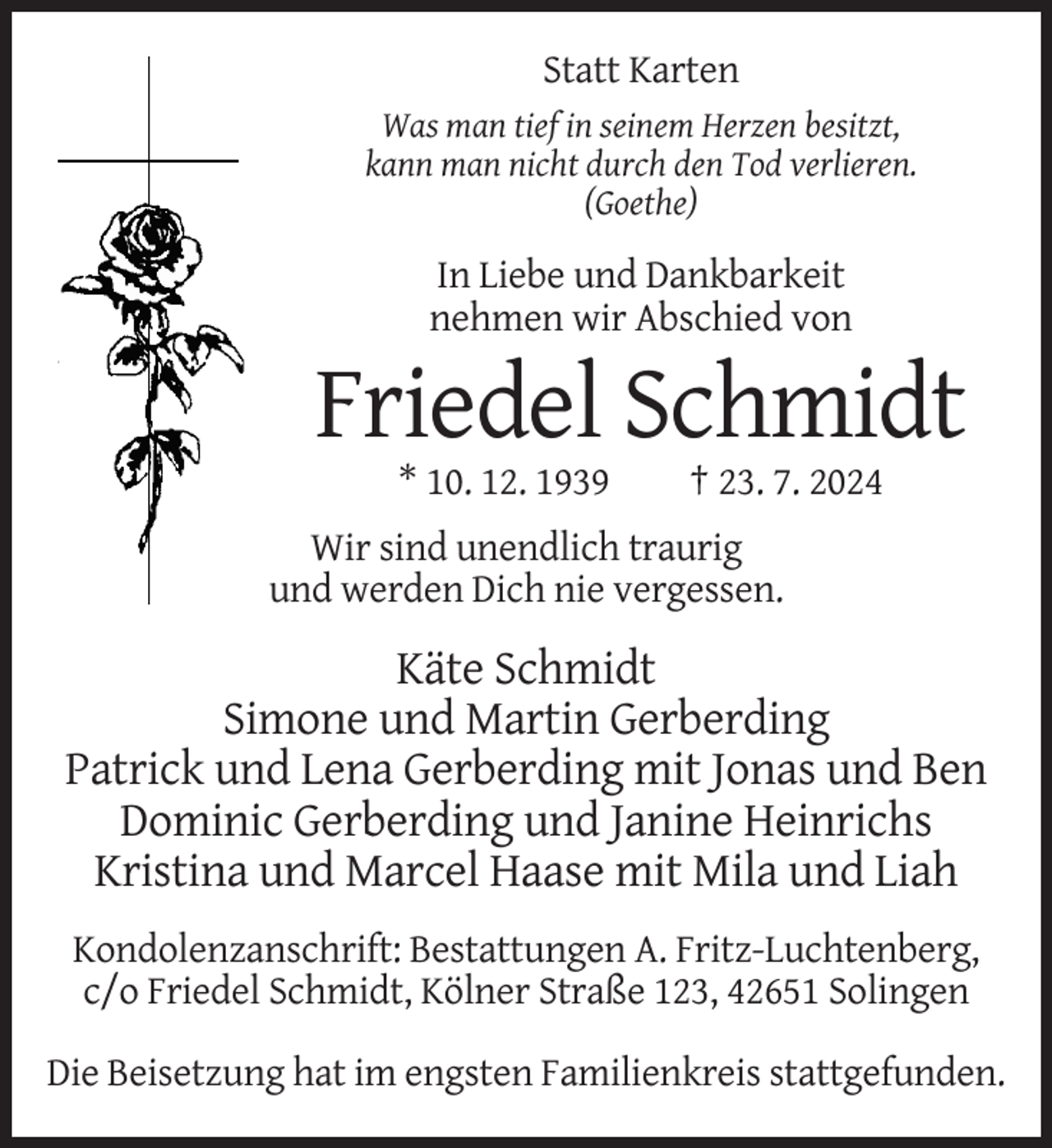 <p>Statt Karten<br />Was man tief in seinem Herzen besitzt,<br />kann man nicht durch den Tod verlieren.<br />(Goethe)</p>
<p>In Liebe und Dankbarkeit<br />nehmen wir Abschied von</p>
<p>Friedel Schmidt<br />* 10. 12. 1939</p>
<p>† 23. 7. 2024</p>
<p>Wir sind unendlich traurig<br />und werden Dich nie vergessen.</p>
<p>Käte Schmidt<br />Simone und Martin Gerberding<br />Patrick und Lena Gerberding mit Jonas und Ben<br />Dominic Gerberding und Janine Heinrichs<br />Kristina und Marcel Haase mit Mila und Liah<br />Kondolenzanschrift: Bestattungen A. Fritz-Luchtenberg,<br />c/o Friedel Schmidt, Kölner Straße 123, 42651 Solingen<br />Die Beisetzung hat im engsten Familienkreis stattgefunden.</p>