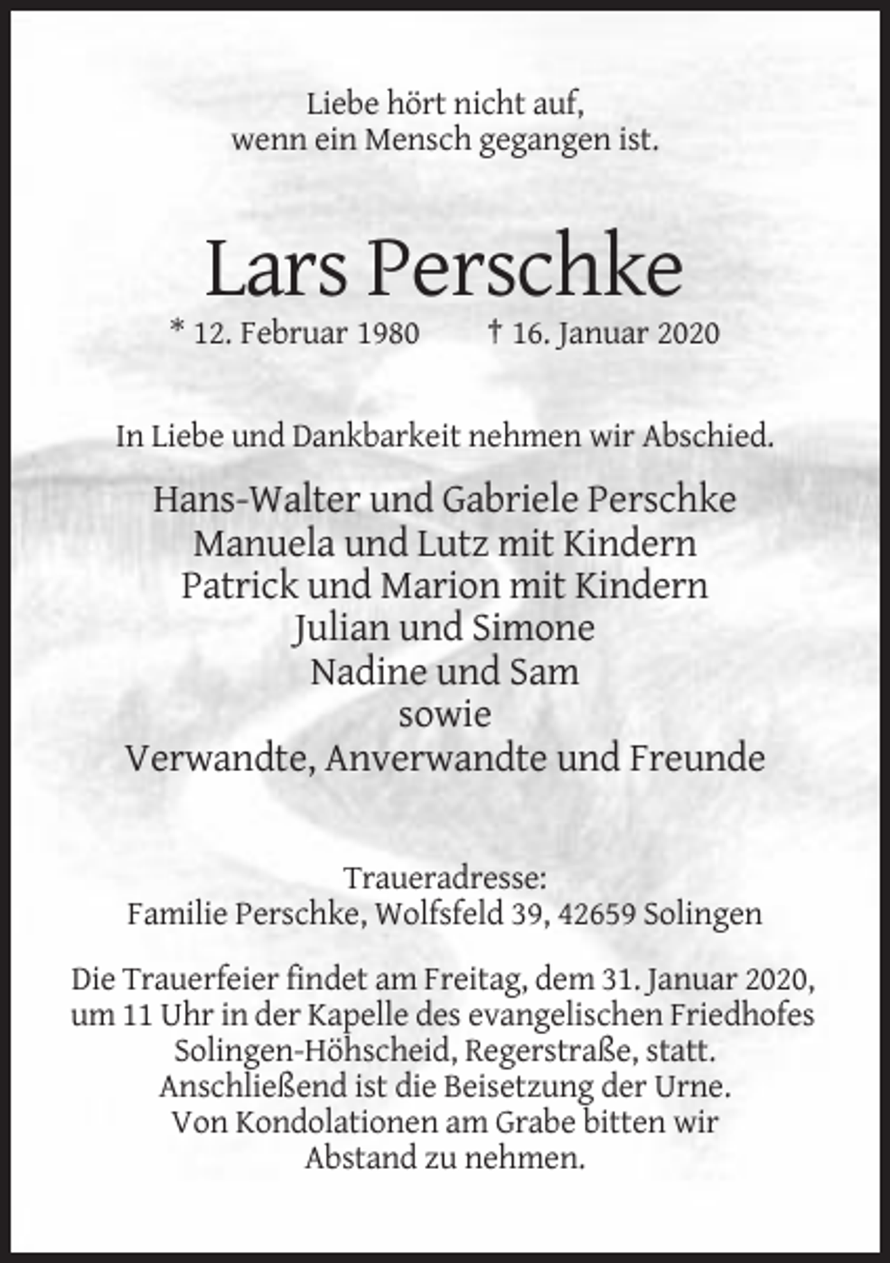 <p>Liebe hört nicht auf,<br />wenn ein Mensch gegangen ist.</p><p>Lars Perschke<br />* 12. Februar 1980</p><p>† 16. Januar 2020</p><p>In Liebe und Dankbarkeit nehmen wir Abschied.</p><p>Hans-Walter und Gabriele Perschke<br />Manuela und Lutz mit Kindern<br />Patrick und Marion mit Kindern<br />Julian und Simone<br />Nadine und Sam<br />sowie<br />Verwandte, Anverwandte und Freunde</p><p>Traueradresse:<br />Familie Perschke, Wolfsfeld 39, 42659 Solingen<br />Die Trauerfeier findet am Freitag, dem 31. Januar 2020,<br />um 11 Uhr in der Kapelle des evangelischen Friedhofes<br />Solingen-Höhscheid, Regerstraße, statt.<br />Anschließend ist die Beisetzung der Urne.<br />Von Kondolationen am Grabe bitten wir<br />Abstand zu nehmen.</p>