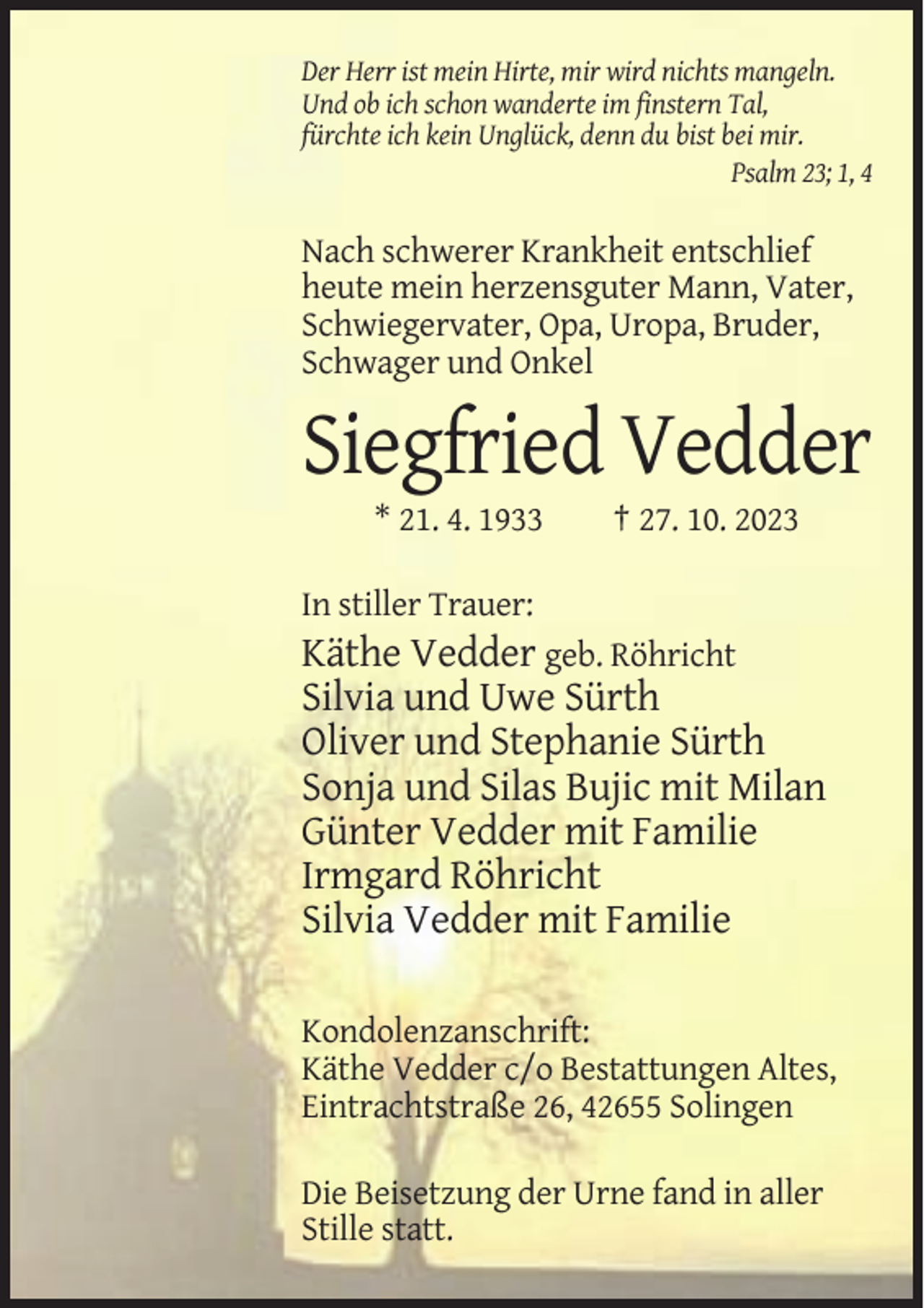 <p>Der Herr ist mein Hirte, mir wird nichts mangeln.<br />Und ob ich schon wanderte im finstern Tal,<br />fürchte ich kein Unglück, denn du bist bei mir.<br />Psalm 23; 1, 4</p><p>Nach schwerer Krankheit entschlief<br />heute mein herzensguter Mann, Vater,<br />Schwiegervater, Opa, Uropa, Bruder,<br />Schwager und Onkel</p><p>Siegfried Vedder<br />* 21. 4. 1933</p><p>† 27. 10. 2023</p><p>In stiller Trauer:</p><p>Käthe Vedder geb. Röhricht<br />Silvia und Uwe Sürth<br />Oliver und Stephanie Sürth<br />Sonja und Silas Bujic mit Milan<br />Günter Vedder mit Familie<br />Irmgard Röhricht<br />Silvia Vedder mit Familie<br />Kondolenzanschrift:<br />Käthe Vedder c/o Bestattungen Altes,<br />Eintrachtstraße 26, 42655 Solingen<br />Die Beisetzung der Urne fand in aller<br />Stille statt.</p>