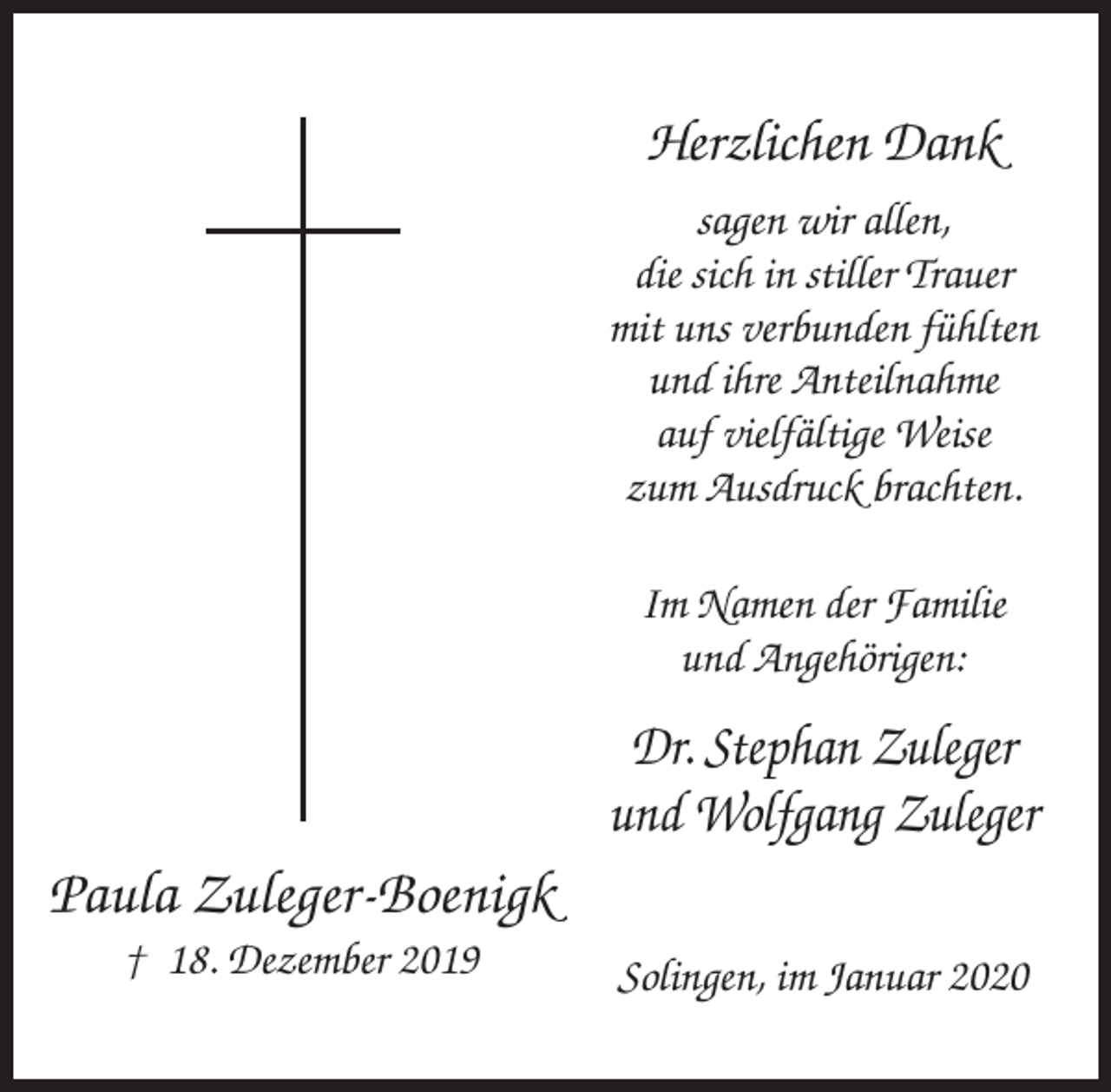 <p>Herzlichen Dank<br />sagen wir allen,<br />die sich in stiller Trauer<br />mit uns verbunden fühlten<br />und ihre Anteilnahme<br />auf vielfältige Weise<br />zum Ausdruck brachten.<br />Im Namen der Familie<br />und Angehörigen:</p><p>Dr. Stephan Zuleger<br />und Wolfgang Zuleger</p><p>Paula Zuleger-Boenigk<br />† 18. Dezember 2019</p><p>Solingen, im Januar 2020</p>