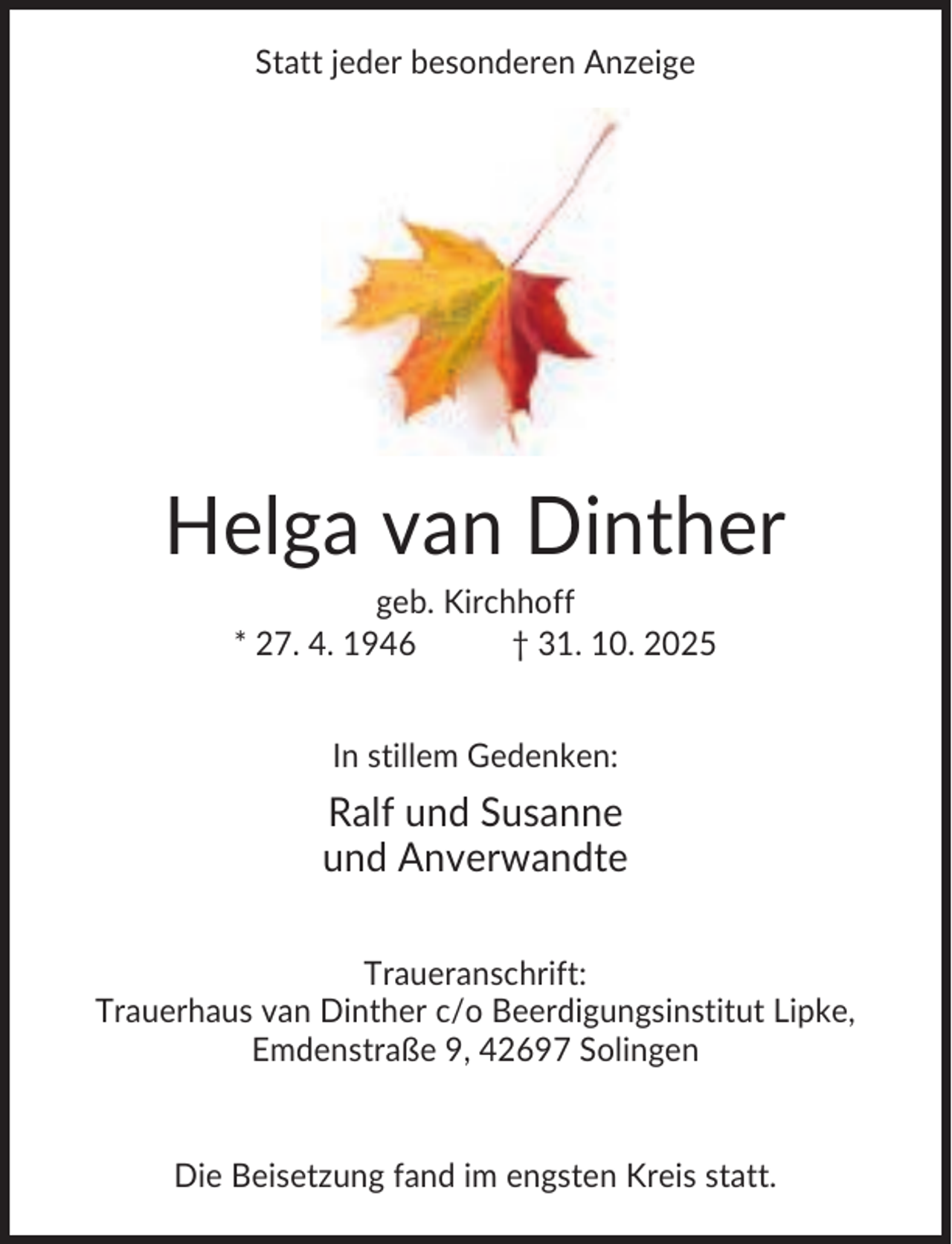 <p>Statt jeder besonderen Anzeige</p><p>Helga van Dinther<br />geb. Kirchhoff<br />* 27. 4. 1946<br />† 31. 10. 2025<br />In stillem Gedenken:</p><p>Ralf und Susanne<br />und Anverwandte<br />Traueranschrift:<br />Trauerhaus van Dinther c/o Beerdigungsinstitut Lipke,<br />Emdenstraße 9, 42697 Solingen</p><p>Die Beisetzung fand im engsten Kreis statt.</p>