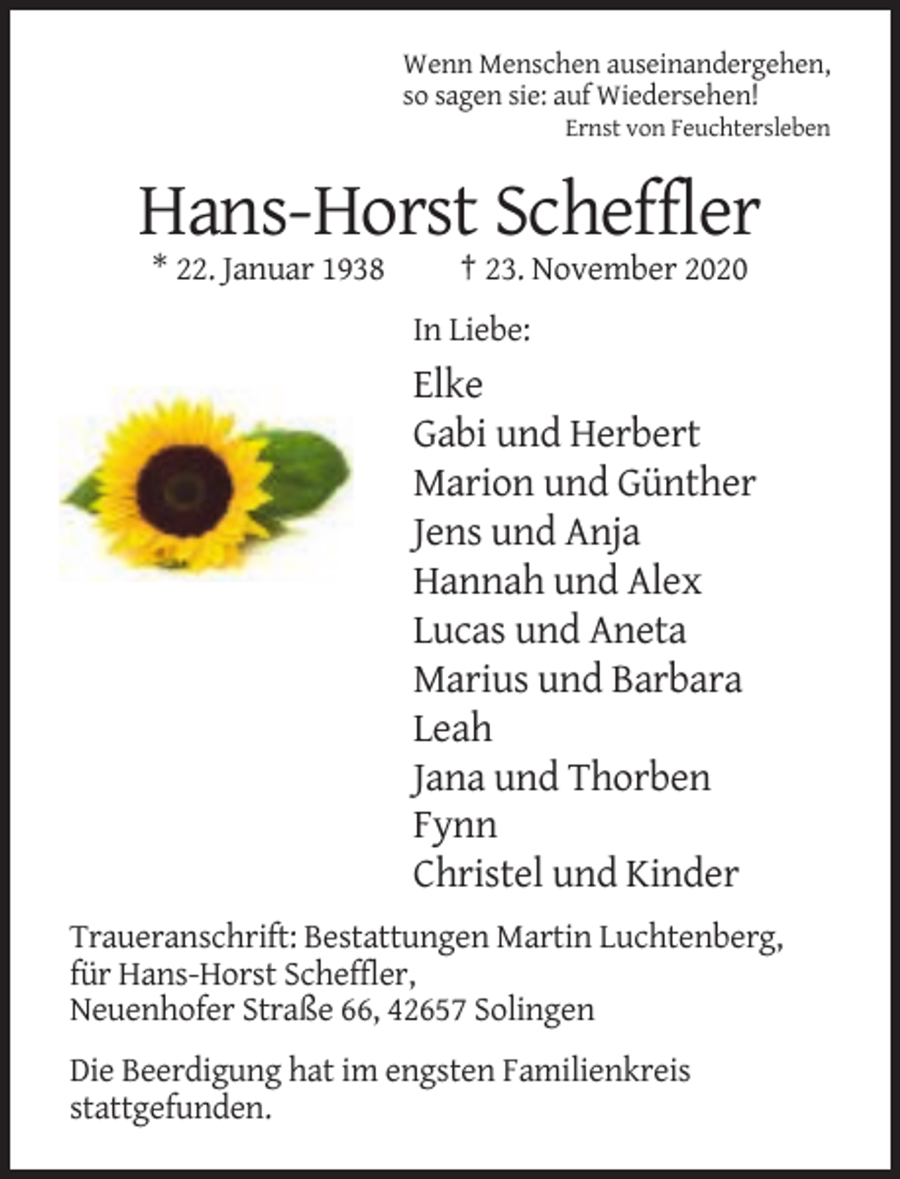 <p>Wenn Menschen auseinandergehen,<br />so sagen sie: auf Wiedersehen!<br />Ernst von Feuchtersleben</p><p>Hans-Horst Scheffler<br />* 22. Januar 1938</p><p>† 23. November 2020<br />In Liebe:</p><p>Elke<br />Gabi und Herbert<br />Marion und Günther<br />Jens und Anja<br />Hannah und Alex<br />Lucas und Aneta<br />Marius und Barbara<br />Leah<br />Jana und Thorben<br />Fynn<br />Christel und Kinder<br />Traueranschrift: Bestattungen Martin Luchtenberg,<br />für Hans-Horst Scheffler,<br />Neuenhofer Straße 66, 42657 Solingen<br />Die Beerdigung hat im engsten Familienkreis<br />stattgefunden.</p>