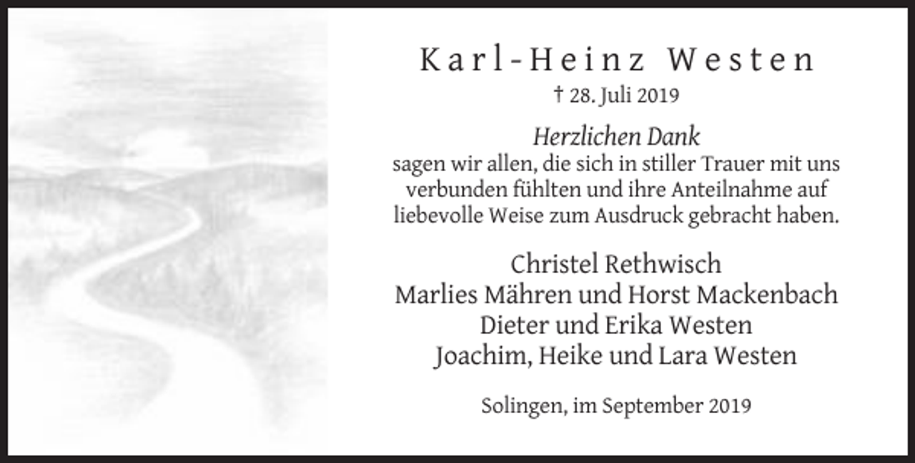 <p>Karl-Heinz Westen<br />† 28. Juli 2019</p><p>Herzlichen Dank<br />sagen wir allen, die sich in stiller Trauer mit uns<br />verbunden fühlten und ihre Anteilnahme auf<br />liebevolle Weise zum Ausdruck gebracht haben.</p><p>Christel Rethwisch<br />Marlies Mähren und Horst Mackenbach<br />Dieter und Erika Westen<br />Joachim, Heike und Lara Westen<br />Solingen, im September 2019</p>
