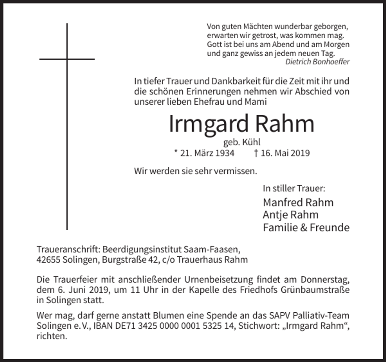 <p>Von guten Mächten wunderbar geborgen,<br />erwarten wir getrost, was kommen mag.<br />Gott ist bei uns am Abend und am Morgen<br />und ganz gewiss an jedem neuen Tag.<br />Dietrich Bonhoeffer</p><p>In tiefer Trauer und Dankbarkeit für die Zeit mit ihr und<br />die schönen Erinnerungen nehmen wir Abschied von<br />unserer lieben Ehefrau und Mami</p><p>Irmgard Rahm<br />geb. Kühl<br />* 21. März 1934<br />† 16. Mai 2019<br />Wir werden sie sehr vermissen.<br />In stiller Trauer:</p><p>Manfred Rahm<br />Antje Rahm<br />Familie &amp; Freunde<br />Traueranschrift: Beerdigungsinstitut Saam-Faasen,<br />42655 Solingen, Burgstraße 42, c/o Trauerhaus Rahm<br />Die Trauerfeier mit anschließender Urnenbeisetzung findet am Donnerstag,<br />dem 6. Juni 2019, um 11 Uhr in der Kapelle des Friedhofs Grünbaumstraße<br />in Solingen statt.<br />Wer mag, darf gerne anstatt Blumen eine Spende an das SAPV Palliativ-Team<br />Solingen e. V., IBAN DE71 3425 01 5325 14, Stichwort: „Irmgard Rahm“,<br />richten.</p>