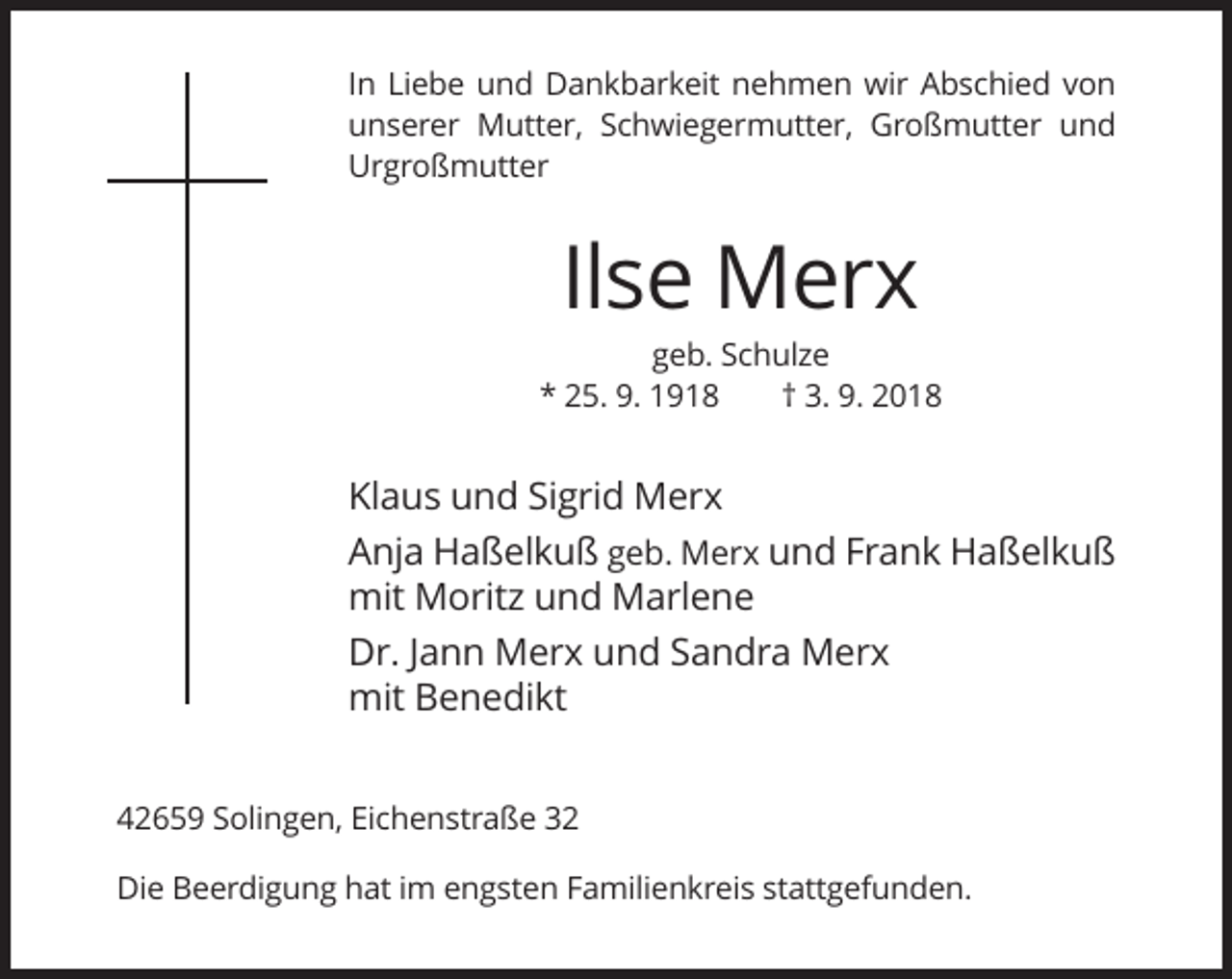 <p>In Liebe und Dankbarkeit nehmen wir Abschied von<br />unserer Mutter, Schwiegermutter, Großmutter und<br />Urgroßmutter</p><p>Ilse Merx<br />geb. Schulze<br />* 25. 9. 1918<br />† 3. 9. 2018</p><p>Klaus und Sigrid Merx<br />Anja Haßelkuß geb. Merx und Frank Haßelkuß<br />mit Moritz und Marlene<br />Dr. Jann Merx und Sandra Merx<br />mit Benedikt<br />42659 Solingen, Eichenstraße 32<br />Die Beerdigung hat im engsten Familienkreis stattgefunden.</p>
