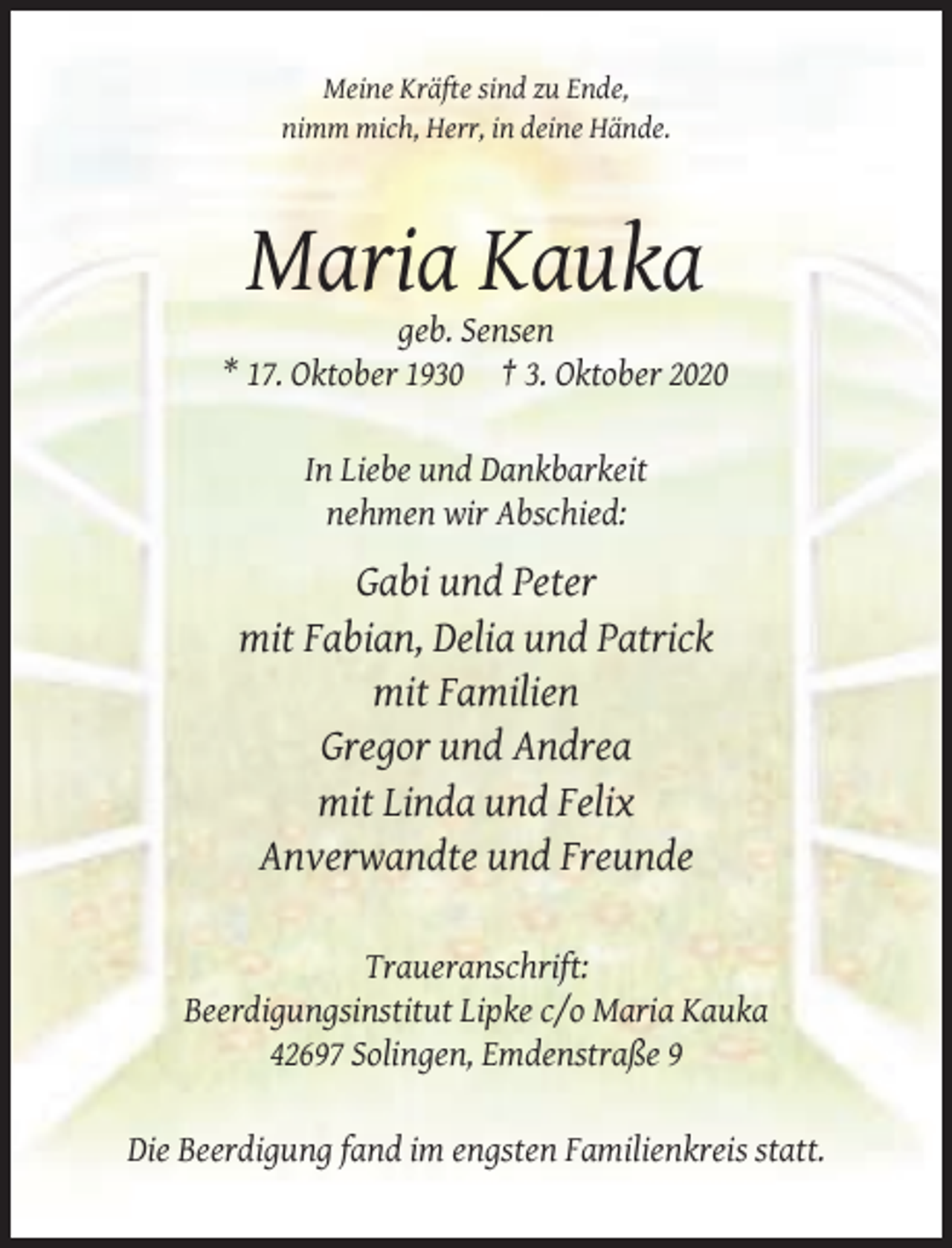 <p>Meine Kräfte sind zu Ende,<br />nimm mich, Herr, in deine Hände.</p><p>Maria Kauka<br />geb. Sensen<br />* 17. Oktober 1930 † 3. Oktober 2020<br />In Liebe und Dankbarkeit<br />nehmen wir Abschied:</p><p>Gabi und Peter<br />mit Fabian, Delia und Patrick<br />mit Familien<br />Gregor und Andrea<br />mit Linda und Felix<br />Anverwandte und Freunde<br />Traueranschrift:<br />Beerdigungsinstitut Lipke c/o Maria Kauka<br />42697 Solingen, Emdenstraße 9<br />Die Beerdigung fand im engsten Familienkreis statt.</p>