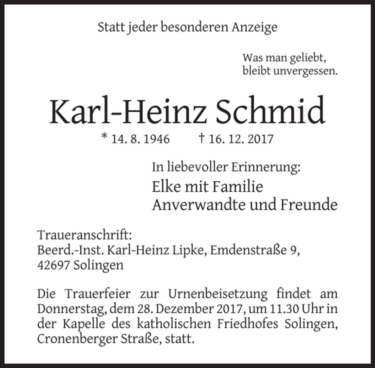 <p>Statt jeder besonderen Anzeige<br />Was man geliebt,<br />bleibt unvergessen.</p><p>Karl-Heinz Schmid<br />* 14. 8. 1946</p><p>† 16. 12. 2017</p><p>In liebevoller Erinnerung:</p><p>Elke mit Familie<br />Anverwandte und Freunde<br />Traueranschrift:<br />Beerd.-Inst. Karl-Heinz Lipke, Emdenstraße 9,<br />42697 Solingen<br />Die Trauerfeier zur Urnenbeisetzung findet am<br />Donnerstag, dem 28. Dezember 2017, um 11.30 Uhr in<br />der Kapelle des katholischen Friedhofes Solingen,<br />Cronenberger Straße, statt.</p>