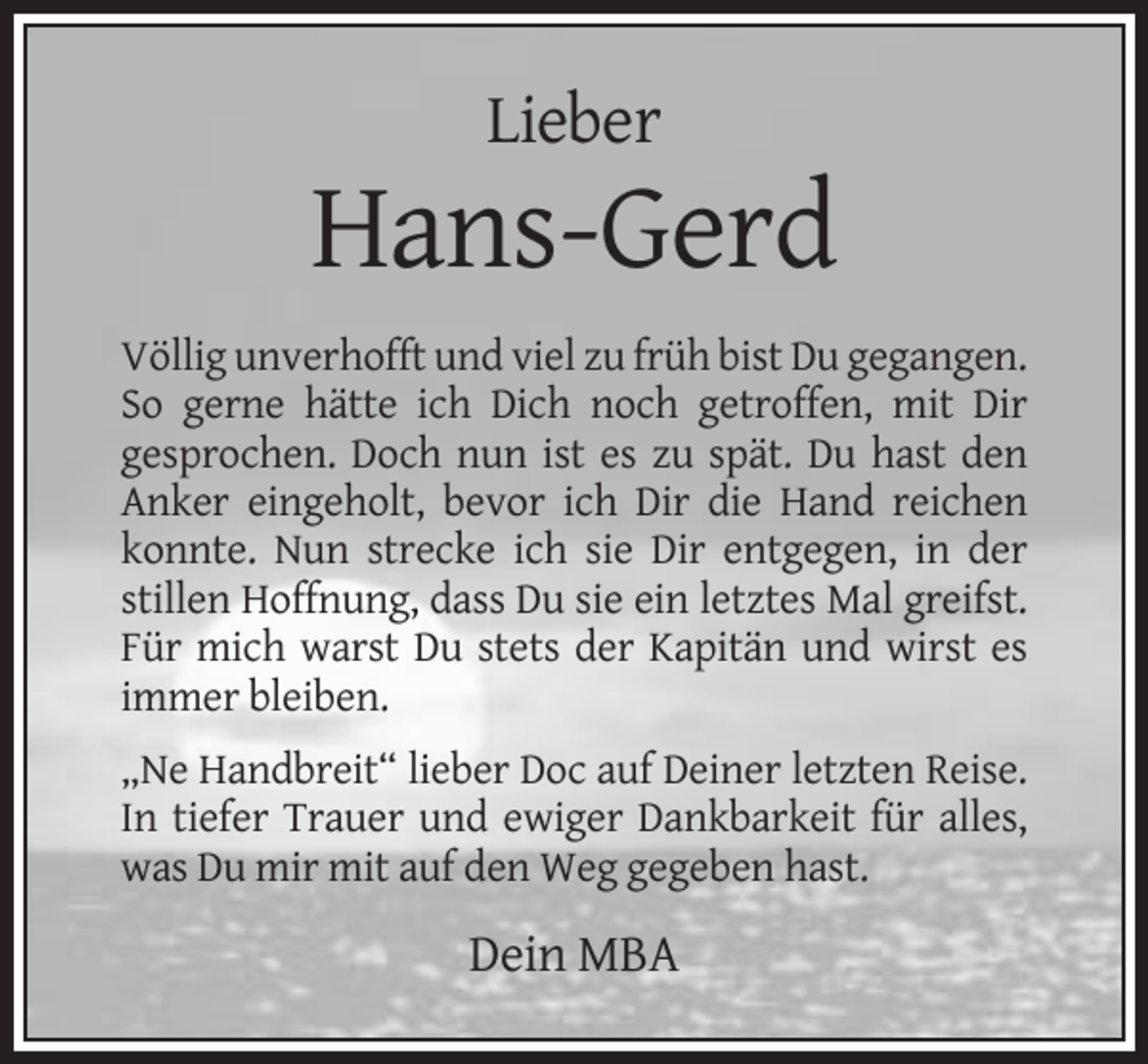 <p>Lieber</p><p>Hans-Gerd<br />Völlig unverhofft und viel zu früh bist Du gegangen.<br />So gerne hätte ich Dich noch getroffen, mit Dir<br />gesprochen. Doch nun ist es zu spät. Du hast den<br />Anker eingeholt, bevor ich Dir die Hand reichen<br />konnte. Nun strecke ich sie Dir entgegen, in der<br />stillen Hoffnung, dass Du sie ein letztes Mal greifst.<br />Für mich warst Du stets der Kapitän und wirst es<br />immer bleiben.<br />„Ne Handbreit“ lieber Doc auf Deiner letzten Reise.<br />In tiefer Trauer und ewiger Dankbarkeit für alles,<br />was Du mir mit auf den Weg gegeben hast.</p><p>Dein MBA</p>
