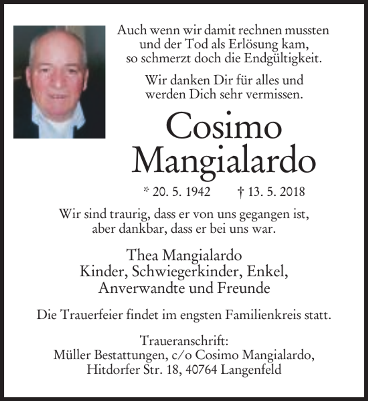 <p>Auch wenn wir damit rechnen mussten<br />und der Tod als Erlösung kam,<br />so schmerzt doch die Endgültigkeit.<br />Wir danken Dir für alles und<br />werden Dich sehr vermissen.</p><p>Cosimo<br />Mangialardo<br />* 20. 5. 1942</p><p>† 13. 5. 2018</p><p>Wir sind traurig, dass er von uns gegangen ist,<br />aber dankbar, dass er bei uns war.</p><p>Thea Mangialardo<br />Kinder, Schwiegerkinder, Enkel,<br />Anverwandte und Freunde<br />Die Trauerfeier findet im engsten Familienkreis statt.<br />Traueranschrift:<br />Müller Bestattungen, c/o Cosimo Mangialardo,<br />Hitdorfer Str. 18, 40764 Langenfeld</p>