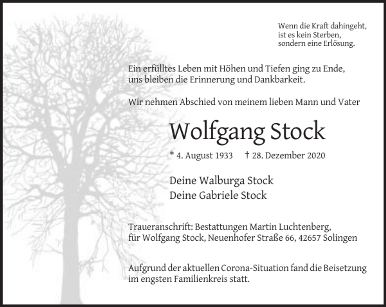 <p>Wenn die Kraft dahingeht,<br />ist es kein Sterben,<br />sondern eine Erlösung.</p><p>Ein erfülltes Leben mit Höhen und Tiefen ging zu Ende,<br />uns bleiben die Erinnerung und Dankbarkeit.<br />Wir nehmen Abschied von meinem lieben Mann und Vater</p><p>Wolfgang Stock<br />* 4. August 1933</p><p>† 28. Dezember 2020</p><p>Deine Walburga Stock<br />Deine Gabriele Stock<br />Traueranschrift: Bestattungen Martin Luchtenberg,<br />für Wolfgang Stock, Neuenhofer Straße 66, 42657 Solingen</p><p>Aufgrund der aktuellen Corona-Situation fand die Beisetzung<br />im engsten Familienkreis statt.</p>