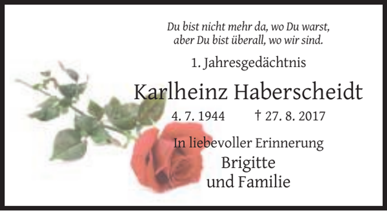 <p>Du bist nicht mehr da, wo Du warst,<br />aber Du bist überall, wo wir sind.</p><p>1. Jahresgedächtnis</p><p>Karlheinz Haberscheidt<br />4. 7. 1944</p><p>† 27. 8. 2017</p><p>In liebevoller Erinnerung</p><p>Brigitte<br />und Familie</p>