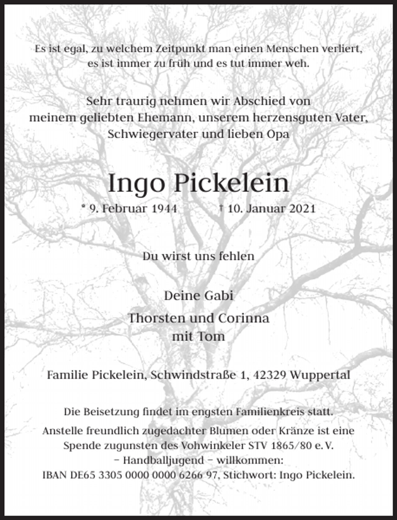 <p>Es ist egal, zu welchem Zeitpunkt man einen Menschen verliert,<br />es ist immer zu früh und es tut immer weh.</p><p>Sehr traurig nehmen wir Abschied von<br />meinem geliebten Ehemann, unserem herzensguten Vater,<br />Schwiegervater und lieben Opa</p><p>Ingo Pickelein</p><p>* 9. Februar 1944</p><p>† 10. Januar 2021</p><p>Du wirst uns fehlen</p><p>Deine Gabi<br />Thorsten und Corinna<br />mit Tom<br />Familie Pickelein, Schwindstraße 1, 42329 Wuppertal<br />Die Beisetzung ﬁndet im engsten Familienkreis statt.<br />Anstelle freundlich zugedachter Blumen oder Kränze ist eine<br />Spende zugunsten des Vohwinkeler STV 1865/80 e. V.<br />– Handballjugend – willkommen:<br />IBAN DE65 3305 6266 97, Stichwort: Ingo Pickelein.</p>