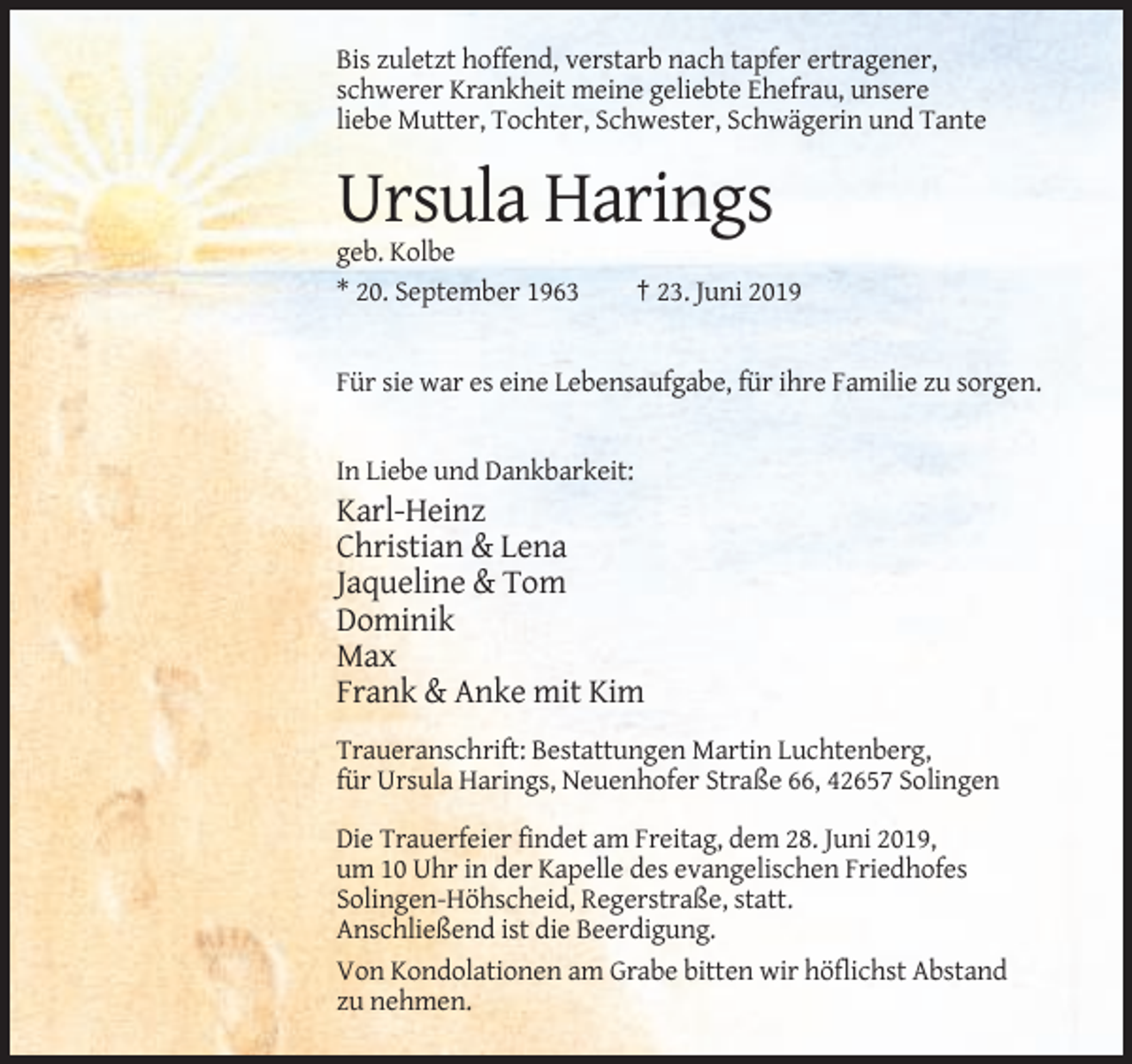 <p>Bis zuletzt hoffend, verstarb nach tapfer ertragener,<br />schwerer Krankheit meine geliebte Ehefrau, unsere<br />liebe Mutter, Tochter, Schwester, Schwägerin und Tante</p><p>Ursula Harings<br />geb. Kolbe<br />* 20. September 1963</p><p>† 23. Juni 2019</p><p>Für sie war es eine Lebensaufgabe, für ihre Familie zu sorgen.</p><p>In Liebe und Dankbarkeit:</p><p>Karl-Heinz<br />Christian &amp; Lena<br />Jaqueline &amp; Tom<br />Dominik<br />Max<br />Frank &amp; Anke mit Kim<br />Traueranschrift: Bestattungen Martin Luchtenberg,<br />für Ursula Harings, Neuenhofer Straße 66, 42657 Solingen<br />Die Trauerfeier findet am Freitag, dem 28. Juni 2019,<br />um 10 Uhr in der Kapelle des evangelischen Friedhofes<br />Solingen-Höhscheid, Regerstraße, statt.<br />Anschließend ist die Beerdigung.<br />Von Kondolationen am Grabe bitten wir höflichst Abstand<br />zu nehmen.</p>
