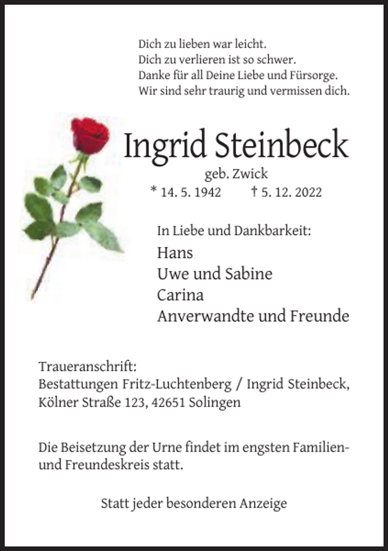 <p>Dich zu lieben war leicht.<br />Dich zu verlieren ist so schwer.<br />Danke für all Deine Liebe und Fürsorge.<br />Wir sind sehr traurig und vermissen dich.</p><p>Ingrid Steinbeck<br />geb. Zwick<br />* 14. 5. 1942<br />† 5. 12. 2022<br />In Liebe und Dankbarkeit:</p><p>Hans<br />Uwe und Sabine<br />Carina<br />Anverwandte und Freunde<br />Traueranschrift:<br />Bestattungen Fritz-Luchtenberg / Ingrid Steinbeck,<br />Kölner Straße 123, 42651 Solingen</p><p>Die Beisetzung der Urne findet im engsten Familienund Freundeskreis statt.<br />Statt jeder besonderen Anzeige</p>