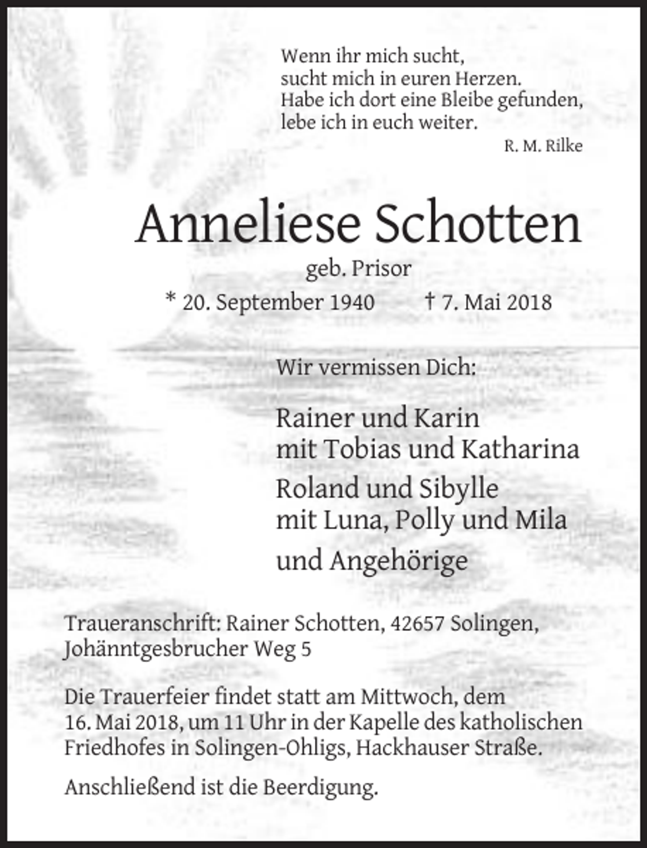 <p>Wenn ihr mich sucht,<br />sucht mich in euren Herzen.<br />Habe ich dort eine Bleibe gefunden,<br />lebe ich in euch weiter.<br />R. M. Rilke</p><p>Anneliese Schotten<br />geb. Prisor<br />* 20. September 1940<br />† 7. Mai 2018<br />Wir vermissen Dich:</p><p>Rainer und Karin<br />mit Tobias und Katharina<br />Roland und Sibylle<br />mit Luna, Polly und Mila<br />und Angehörige<br />Traueranschrift: Rainer Schotten, 42657 Solingen,<br />Johänntgesbrucher Weg 5<br />Die Trauerfeier findet statt am Mittwoch, dem<br />16. Mai 2018, um 11 Uhr in der Kapelle des katholischen<br />Friedhofes in Solingen-Ohligs, Hackhauser Straße.<br />Anschließend ist die Beerdigung.</p>